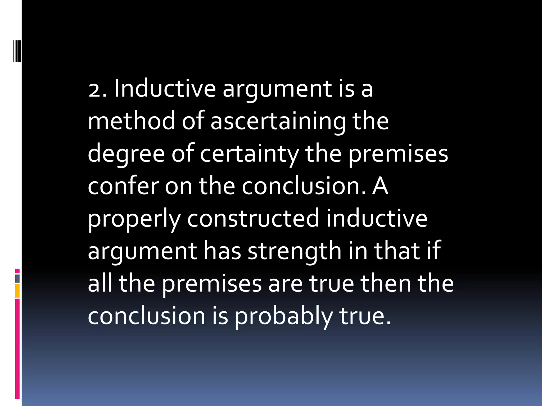 2. Inductive argument is a 
method of ascertaining the 
degree of certainty the premises 
confer on the conclusion. A 
properly constructed inductive 
argument has strength in that if 
all the premises are true then the 
conclusion is probably true. 
 