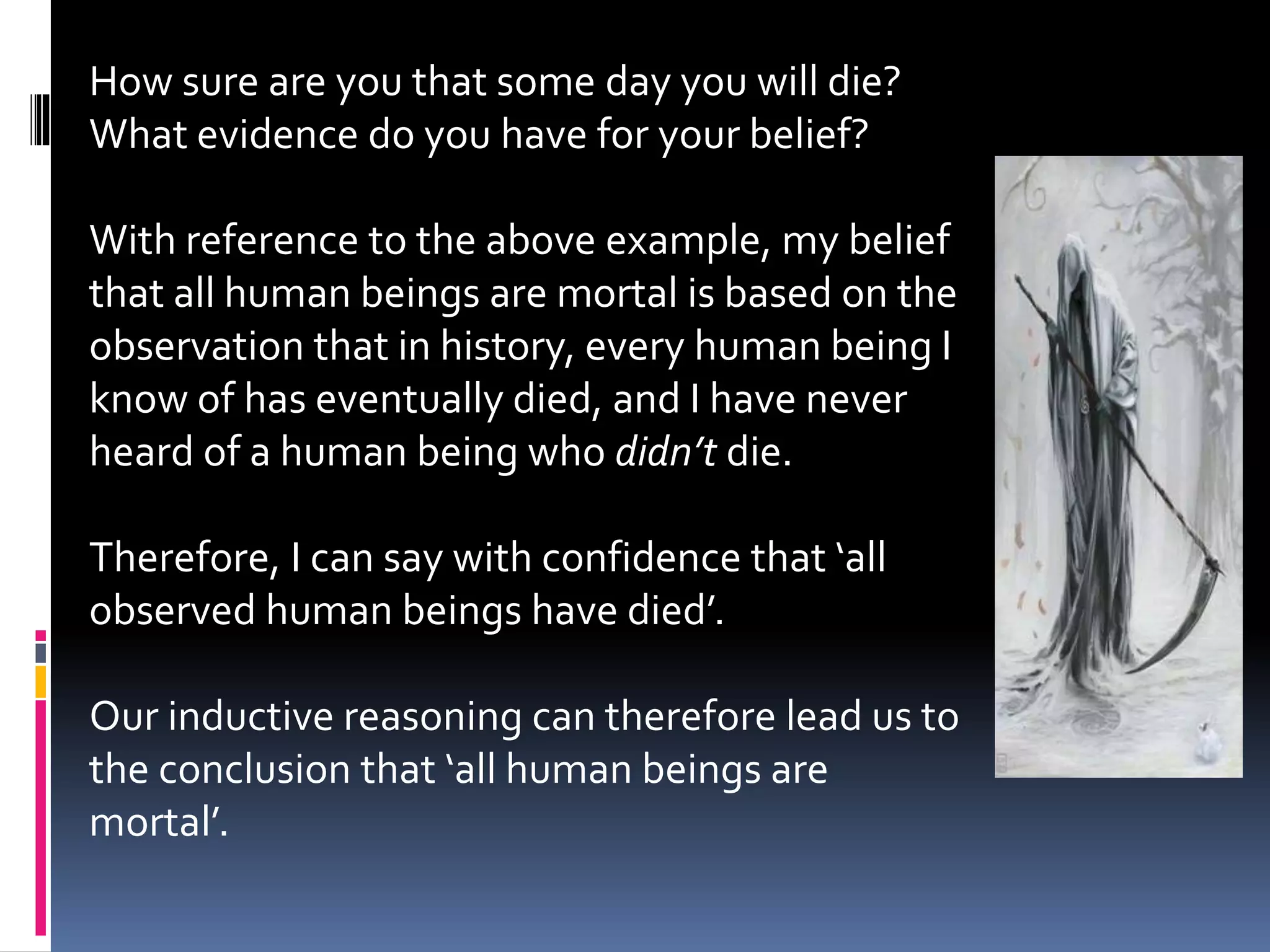 How sure are you that some day you will die? 
What evidence do you have for your belief? 
With reference to the above example, my belief 
that all human beings are mortal is based on the 
observation that in history, every human being I 
know of has eventually died, and I have never 
heard of a human being who didn’t die. 
Therefore, I can say with confidence that ‘all 
observed human beings have died’. 
Our inductive reasoning can therefore lead us to 
the conclusion that ‘all human beings are 
mortal’. 
 