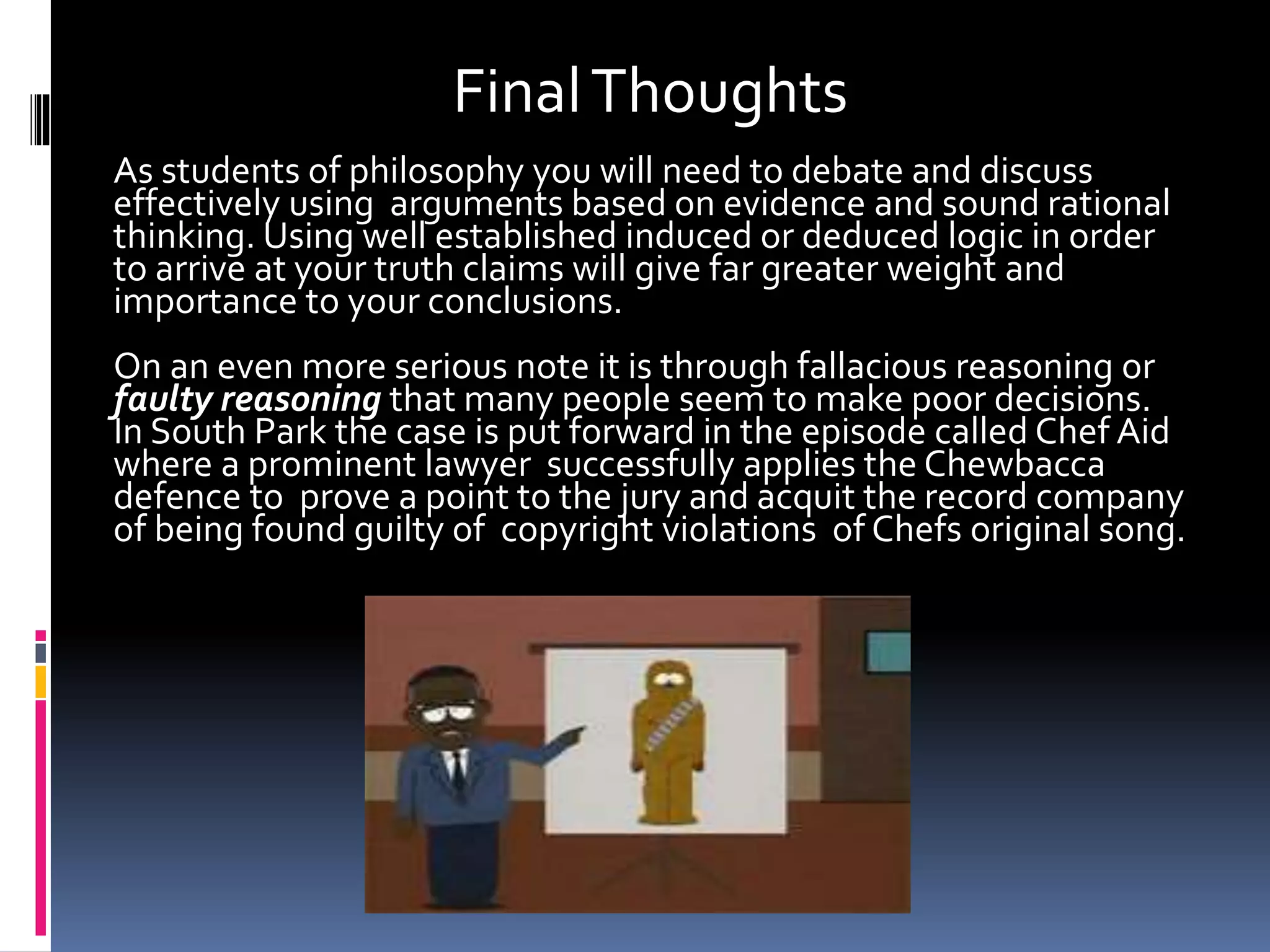Final Thoughts 
As students of philosophy you will need to debate and discuss 
effectively using arguments based on evidence and sound rational 
thinking. Using well established induced or deduced logic in order 
to arrive at your truth claims will give far greater weight and 
importance to your conclusions. 
On an even more serious note it is through fallacious reasoning or 
faulty reasoning that many people seem to make poor decisions. 
In South Park the case is put forward in the episode called Chef Aid 
where a prominent lawyer successfully applies the Chewbacca 
defence to prove a point to the jury and acquit the record company 
of being found guilty of copyright violations of Chefs original song. 
 