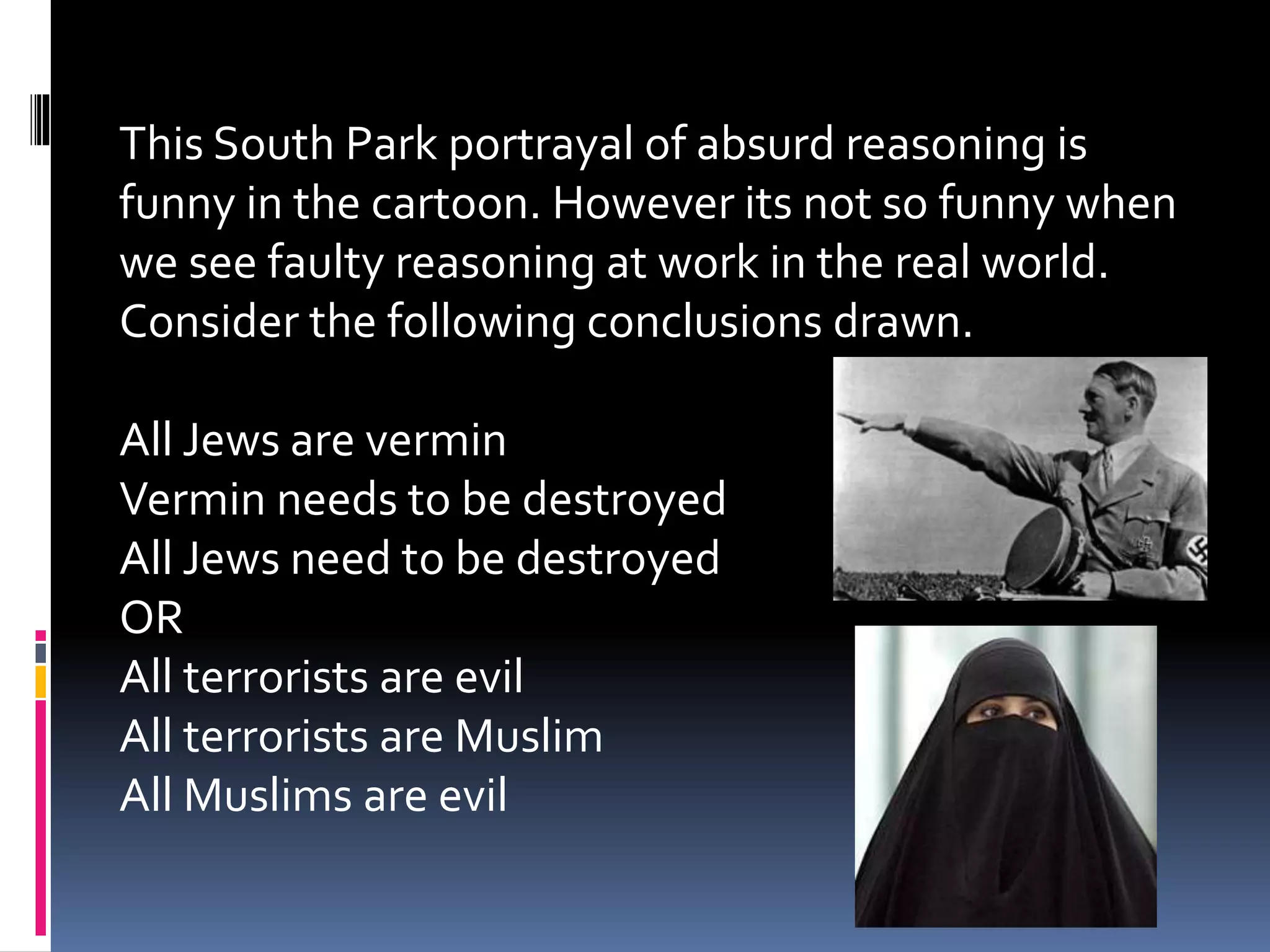 This South Park portrayal of absurd reasoning is 
funny in the cartoon. However its not so funny when 
we see faulty reasoning at work in the real world. 
Consider the following conclusions drawn. 
All Jews are vermin 
Vermin needs to be destroyed 
All Jews need to be destroyed 
OR 
All terrorists are evil 
All terrorists are Muslim 
All Muslims are evil 
 