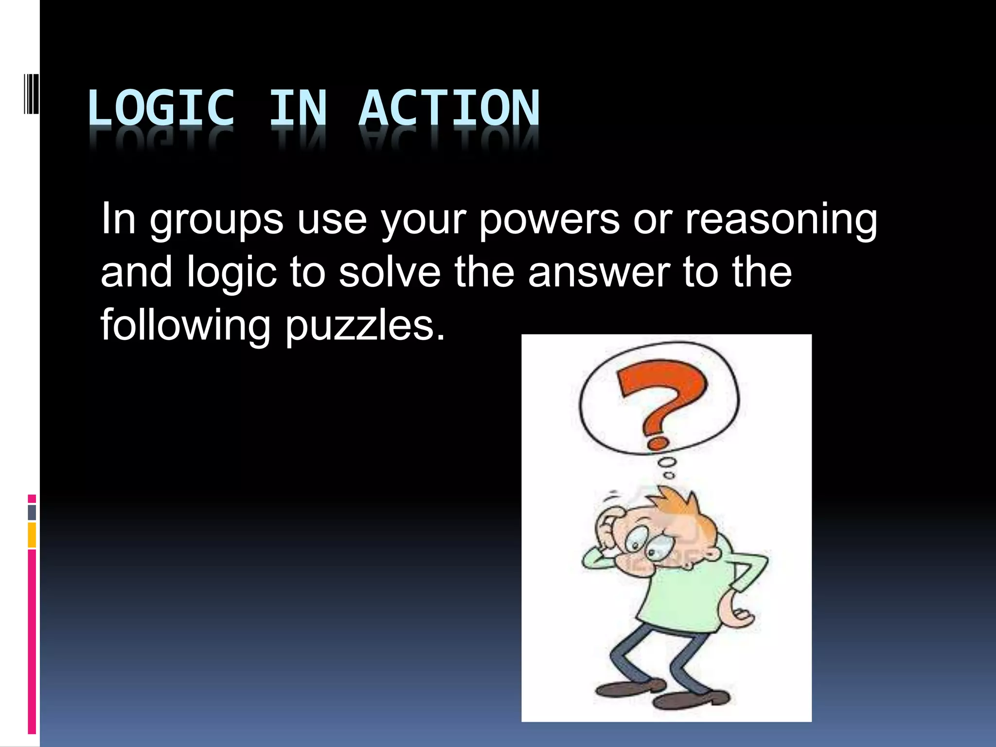 LOGIC IN ACTION 
In groups use your powers or reasoning 
and logic to solve the answer to the 
following puzzles. 
 