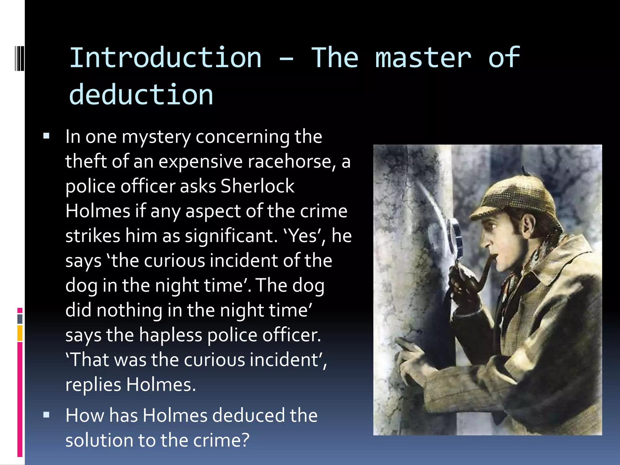Introduction – The master of 
deduction 
 In one mystery concerning the 
theft of an expensive racehorse, a 
police officer asks Sherlock 
Holmes if any aspect of the crime 
strikes him as significant. ‘Yes’, he 
says ‘the curious incident of the 
dog in the night time’. The dog 
did nothing in the night time’ 
says the hapless police officer. 
‘That was the curious incident’, 
replies Holmes. 
 How has Holmes deduced the 
solution to the crime? 
 