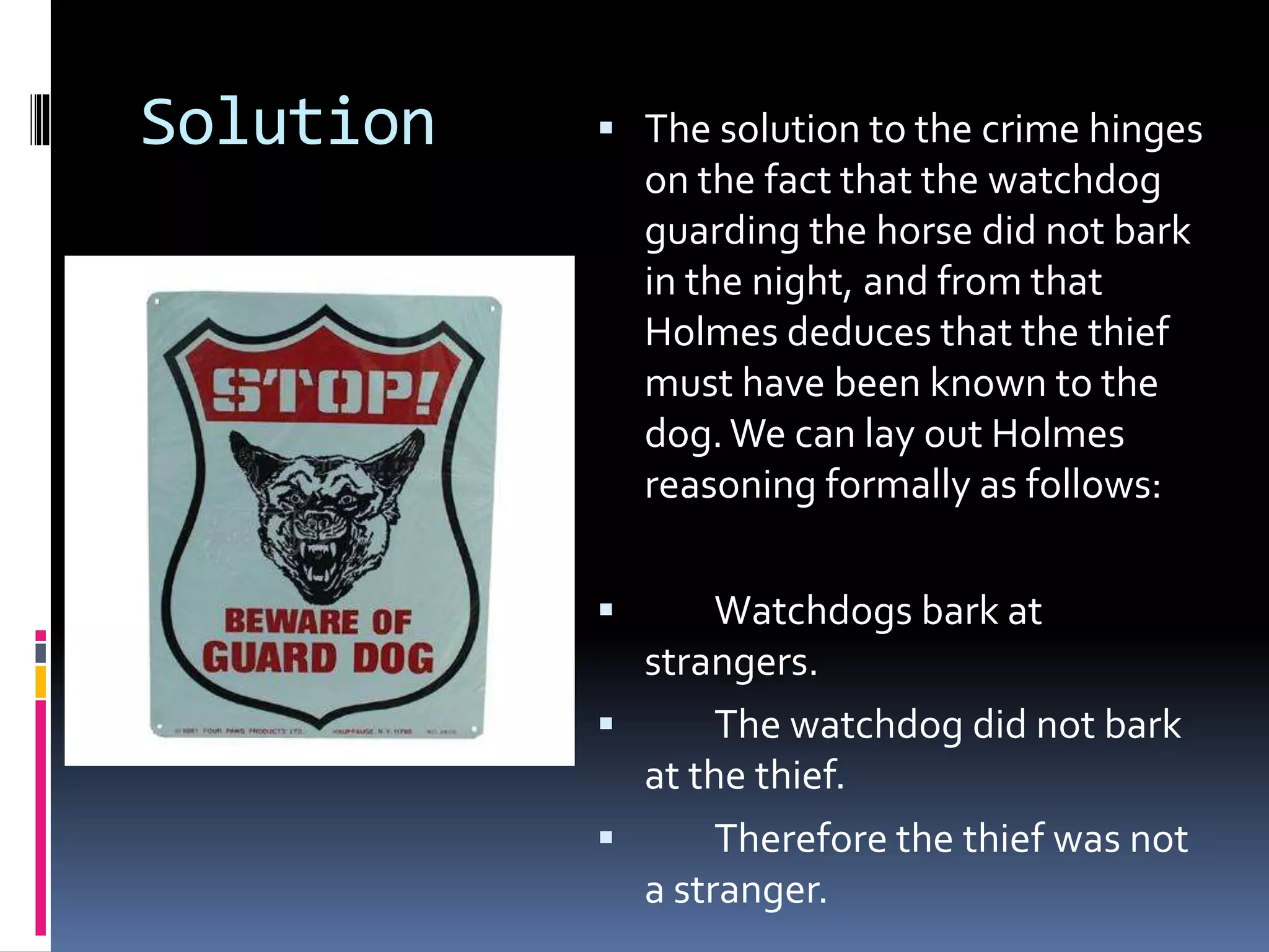 Solution  The solution to the crime hinges 
on the fact that the watchdog 
guarding the horse did not bark 
in the night, and from that 
Holmes deduces that the thief 
must have been known to the 
dog. We can lay out Holmes 
reasoning formally as follows: 
 Watchdogs bark at 
strangers. 
 The watchdog did not bark 
at the thief. 
 Therefore the thief was not 
a stranger. 
 
