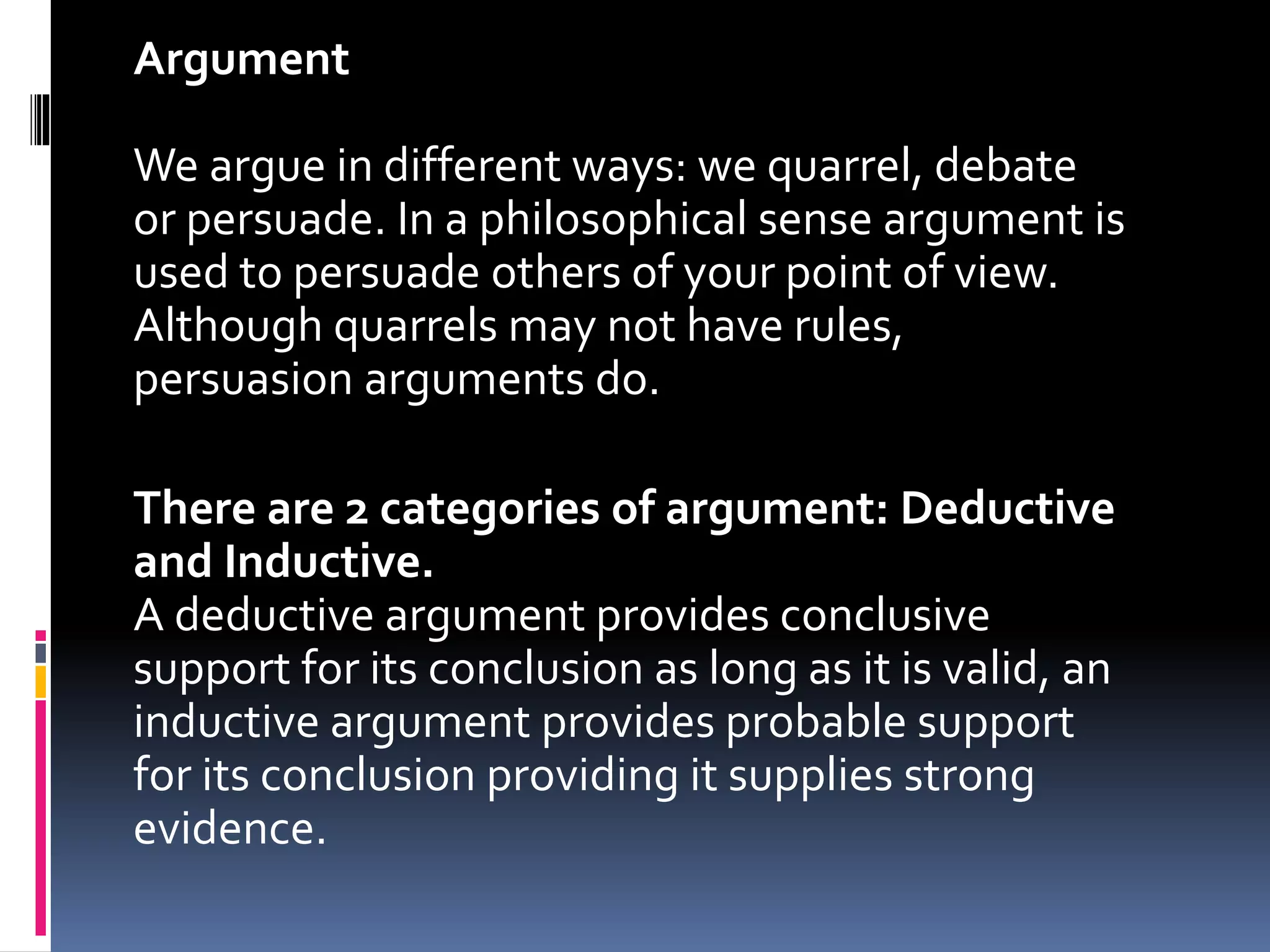 Argument 
We argue in different ways: we quarrel, debate 
or persuade. In a philosophical sense argument is 
used to persuade others of your point of view. 
Although quarrels may not have rules, 
persuasion arguments do. 
There are 2 categories of argument: Deductive 
and Inductive. 
A deductive argument provides conclusive 
support for its conclusion as long as it is valid, an 
inductive argument provides probable support 
for its conclusion providing it supplies strong 
evidence. 
 