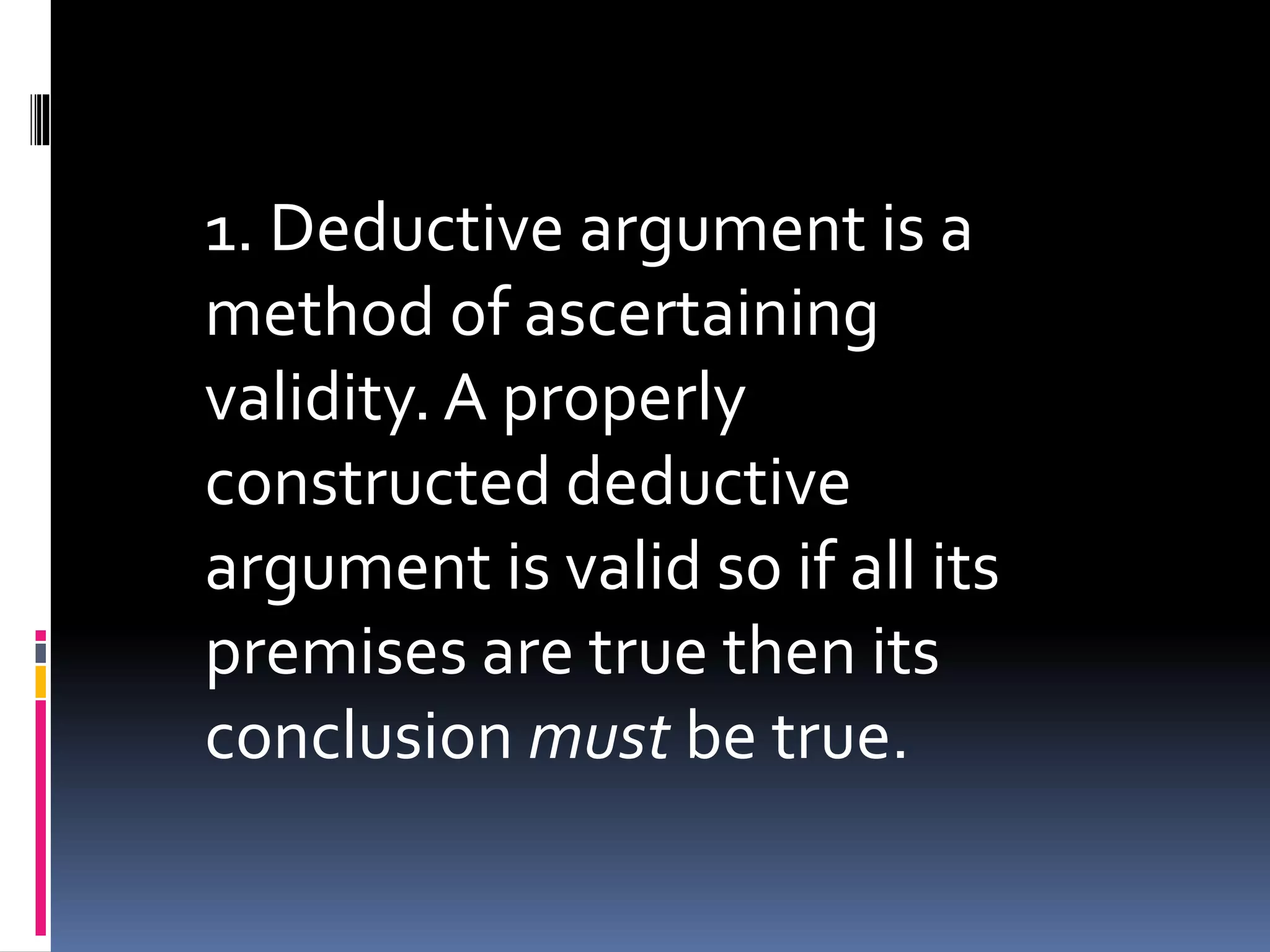 1. Deductive argument is a 
method of ascertaining 
validity. A properly 
constructed deductive 
argument is valid so if all its 
premises are true then its 
conclusion must be true. 
 
