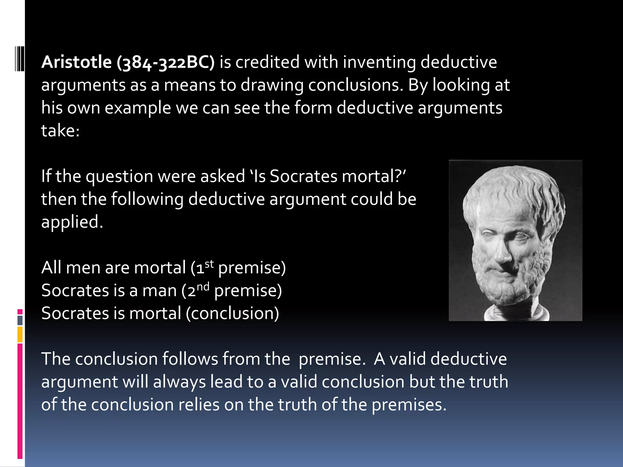 Aristotle (384-322BC) is credited with inventing deductive 
arguments as a means to drawing conclusions. By looking at 
his own example we can see the form deductive arguments 
take: 
If the question were asked ‘Is Socrates mortal?’ 
then the following deductive argument could be 
applied. 
All men are mortal (1st premise) 
Socrates is a man (2nd premise) 
Socrates is mortal (conclusion) 
The conclusion follows from the premise. A valid deductive 
argument will always lead to a valid conclusion but the truth 
of the conclusion relies on the truth of the premises. 
 