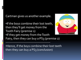Cartman gives us another example. 
•If the boys combine their lost teeth, 
then they’ll get money from the 
Tooth Fairy (premise 1) 
•If they get money from the Tooth 
Fairy, then they can buy a PS3 (premise 2) 
------------------------------------------- 
•Hence, if the boys combine their lost teeth 
then they can buy a PS3 (conclusion) 
 