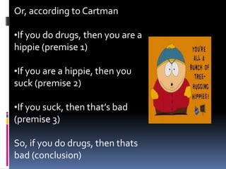 Or, according to Cartman 
•If you do drugs, then you are a 
hippie (premise 1) 
•If you are a hippie, then you 
suck (premise 2) 
•If you suck, then that’s bad 
(premise 3) 
So, if you do drugs, then thats 
bad (conclusion) 
 