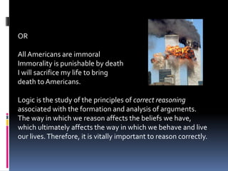 OR 
All Americans are immoral 
Immorality is punishable by death 
I will sacrifice my life to bring 
death to Americans. 
Logic is the study of the principles of correct reasoning 
associated with the formation and analysis of arguments. 
The way in which we reason affects the beliefs we have, 
which ultimately affects the way in which we behave and live 
our lives. Therefore, it is vitally important to reason correctly. 
