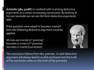 Aristotle (384-322BC) is credited with inventing deductive 
arguments as a means to drawing conclusions. By looking at 
his own example we can see the form deductive arguments 
take: 
If the question were asked ‘Is Socrates mortal?’ 
then the following deductive argument could be 
applied. 
All men are mortal (1st premise) 
Socrates is a man (2nd premise) 
Socrates is mortal (conclusion) 
The conclusion follows from the premise. A valid deductive 
argument will always lead to a valid conclusion but the truth 
of the conclusion relies on the truth of the premises. 
 