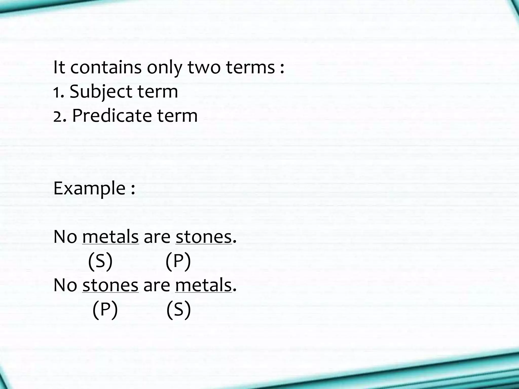 It contains only two terms :
1. Subject term
2. Predicate term
Example :
No metals are stones.
(S) (P)
No stones are metals.
(P) (S)
 