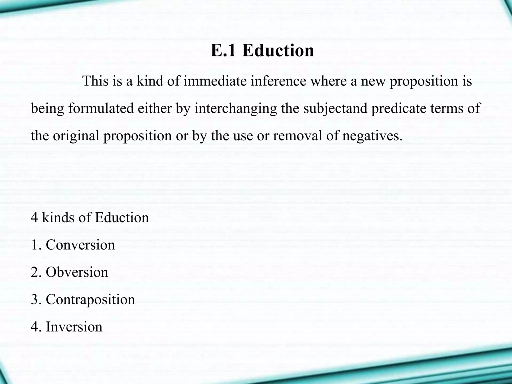 E.1 Eduction
This is a kind of immediate inference where a new proposition is
being formulated either by interchanging the subjectand predicate terms of
the original proposition or by the use or removal of negatives.
4 kinds of Eduction
1. Conversion
2. Obversion
3. Contraposition
4. Inversion
 