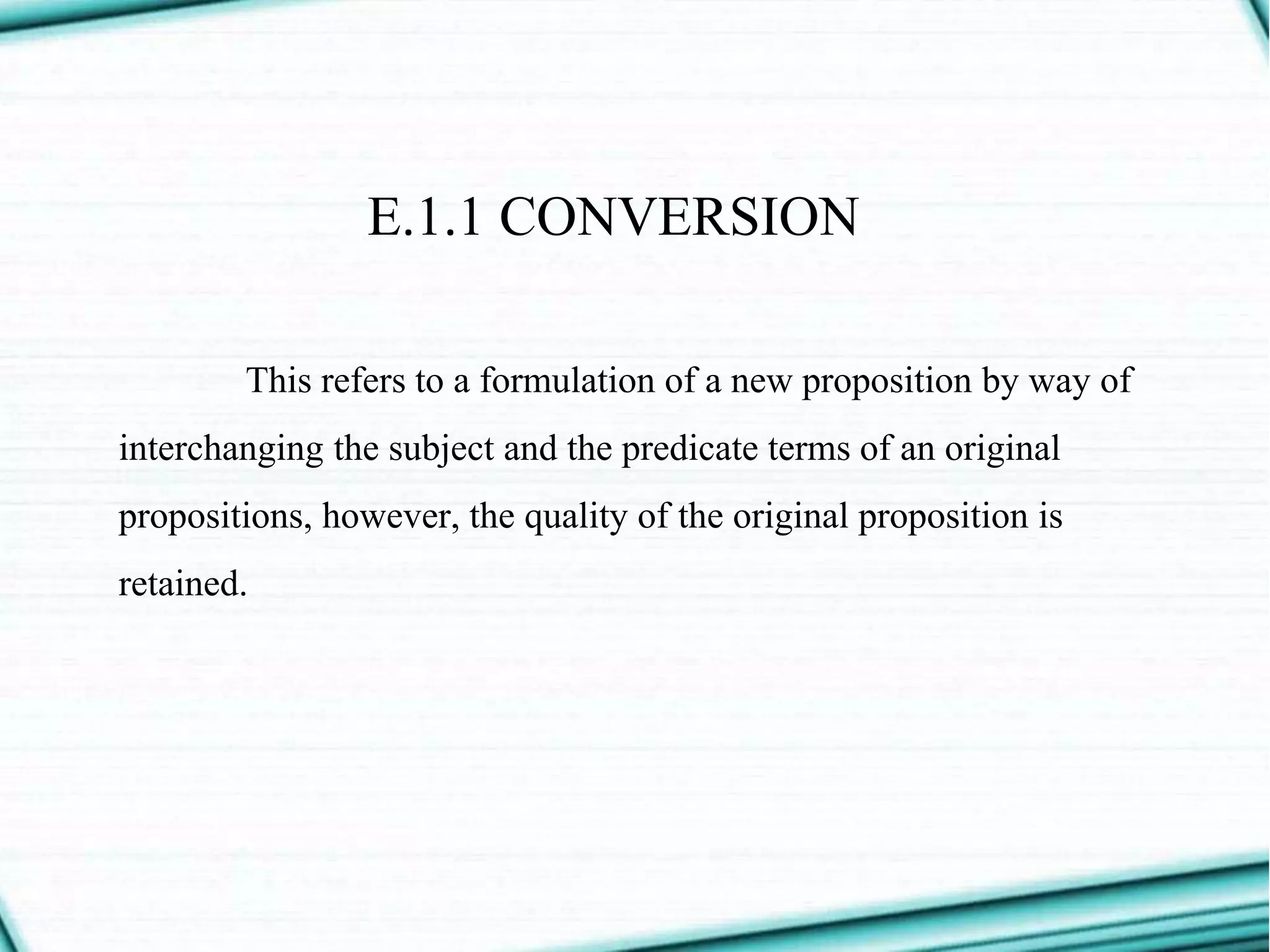E.1.1 CONVERSION
This refers to a formulation of a new proposition by way of
interchanging the subject and the predicate terms of an original
propositions, however, the quality of the original proposition is
retained.
 