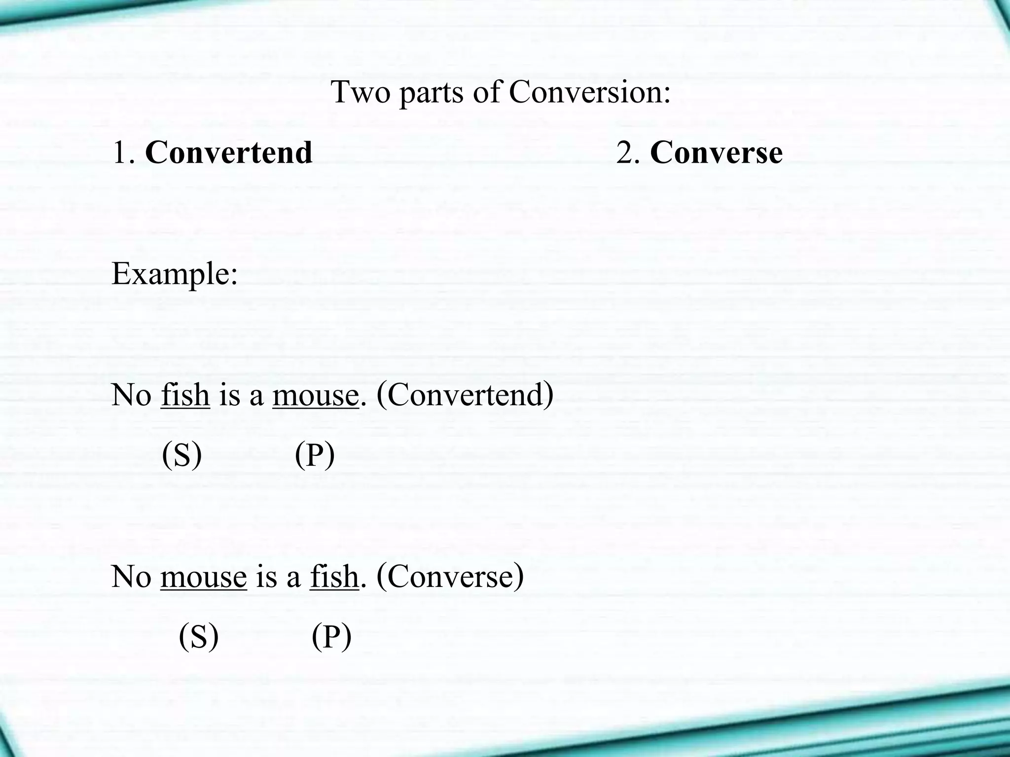 Two parts of Conversion:
1. Convertend 2. Converse
Example:
No fish is a mouse. (Convertend)
(S) (P)
No mouse is a fish. (Converse)
(S) (P)
 