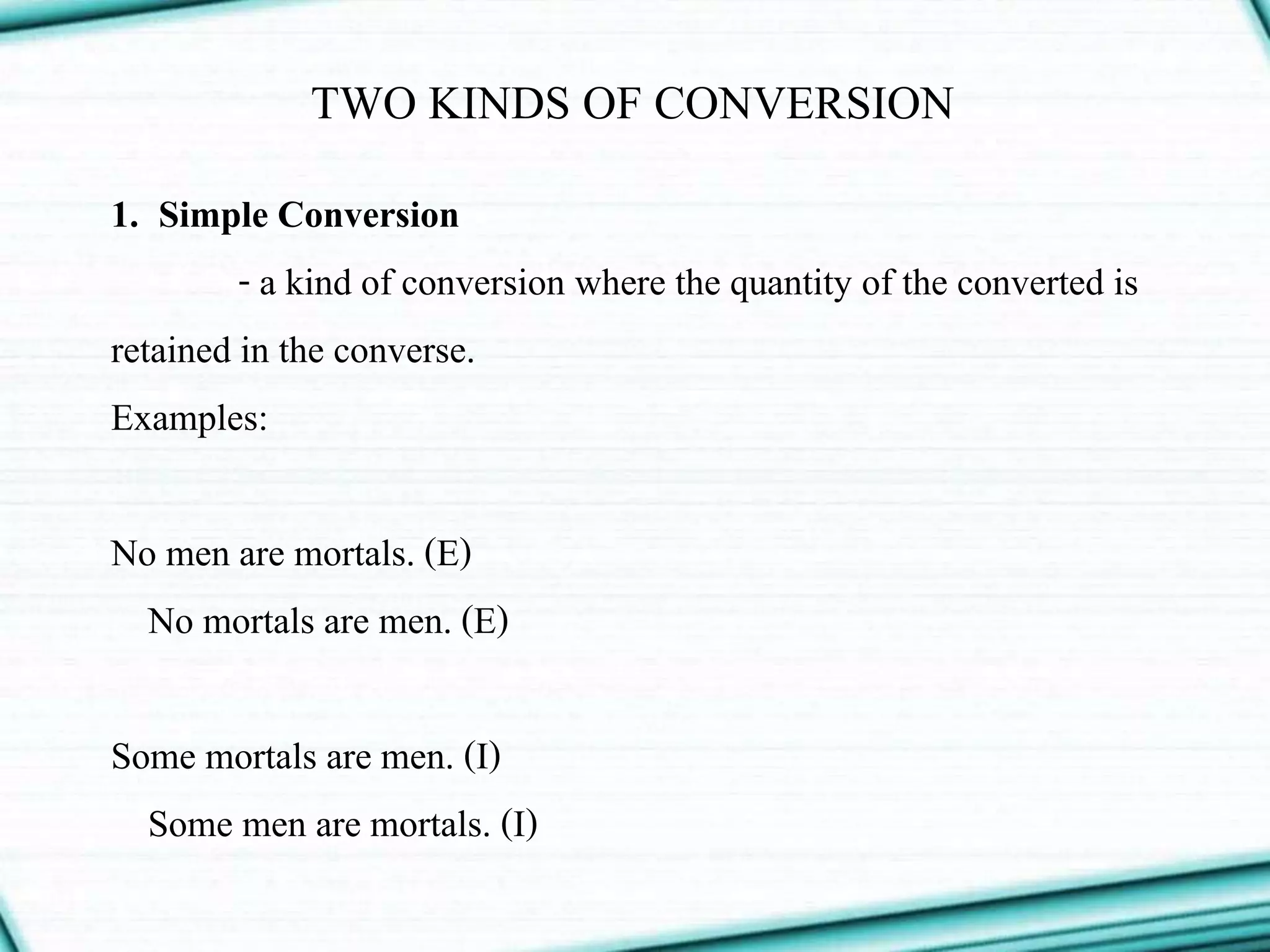 TWO KINDS OF CONVERSION
1. Simple Conversion
- a kind of conversion where the quantity of the converted is
retained in the converse.
Examples:
No men are mortals. (E)
No mortals are men. (E)
Some mortals are men. (I)
Some men are mortals. (I)
 