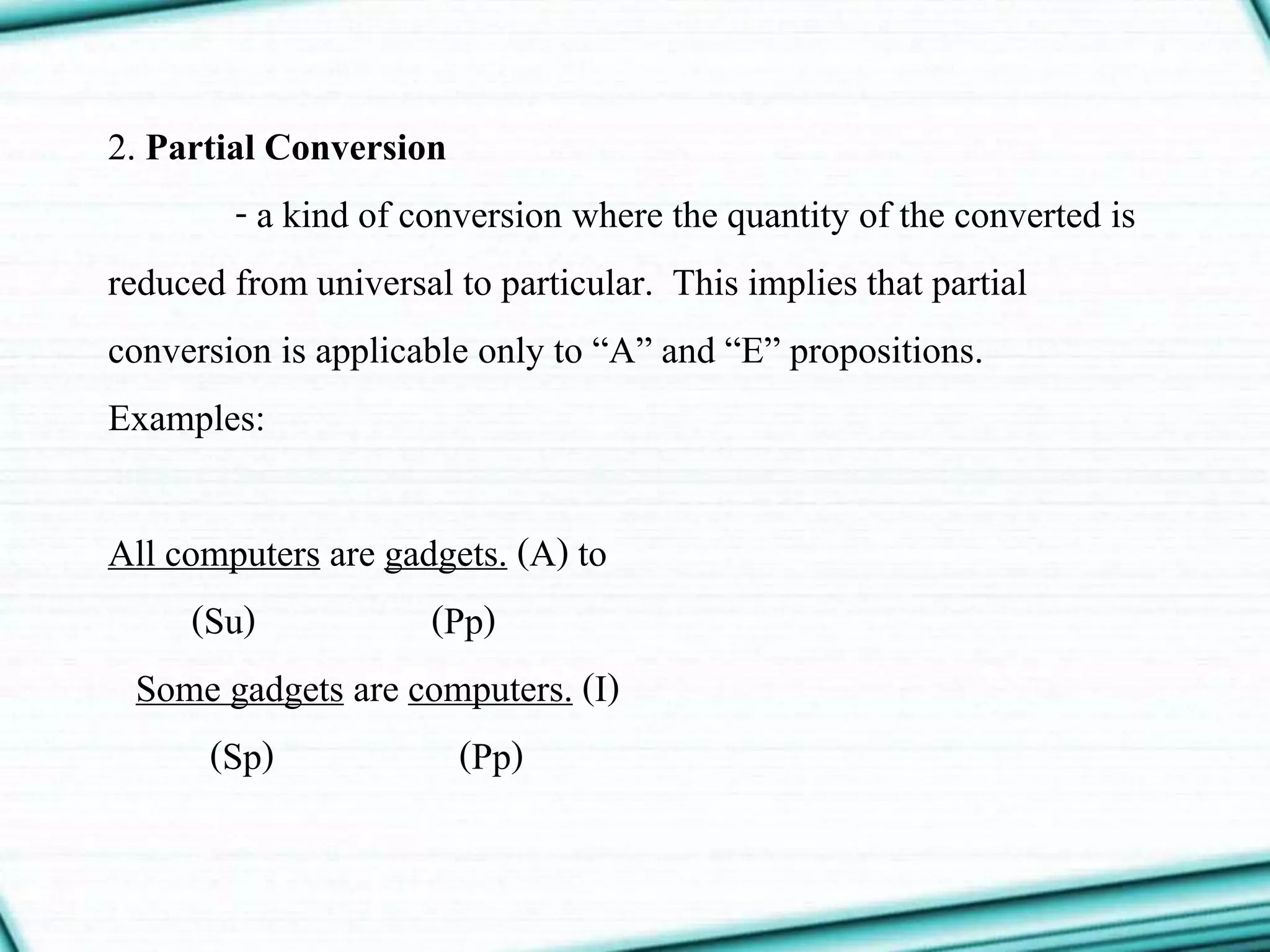 2. Partial Conversion
- a kind of conversion where the quantity of the converted is
reduced from universal to particular. This implies that partial
conversion is applicable only to “A” and “E” propositions.
Examples:
All computers are gadgets. (A) to
(Su) (Pp)
Some gadgets are computers. (I)
(Sp) (Pp)
 