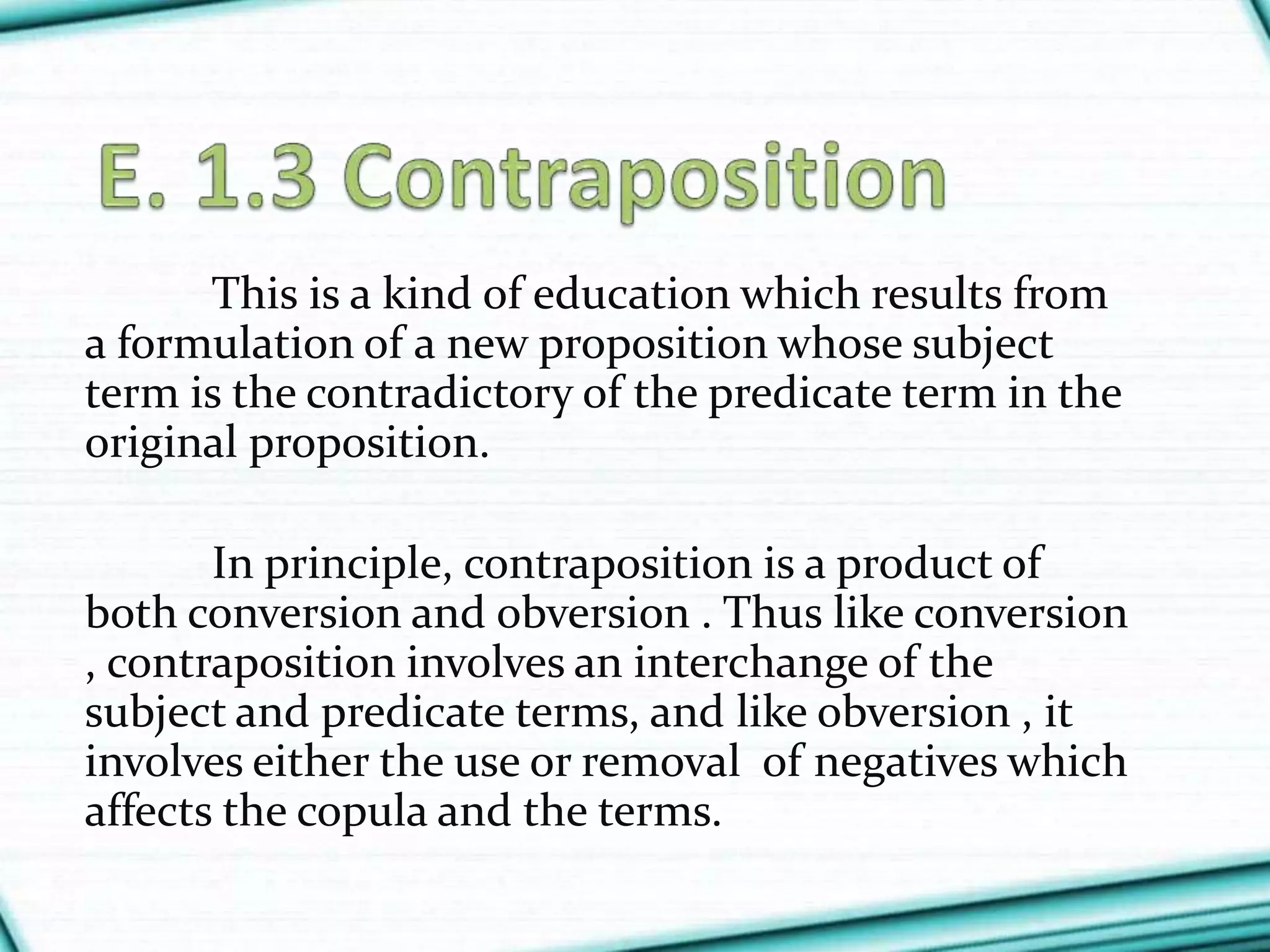 This is a kind of education which results from
a formulation of a new proposition whose subject
term is the contradictory of the predicate term in the
original proposition.
In principle, contraposition is a product of
both conversion and obversion . Thus like conversion
, contraposition involves an interchange of the
subject and predicate terms, and like obversion , it
involves either the use or removal of negatives which
affects the copula and the terms.
 
