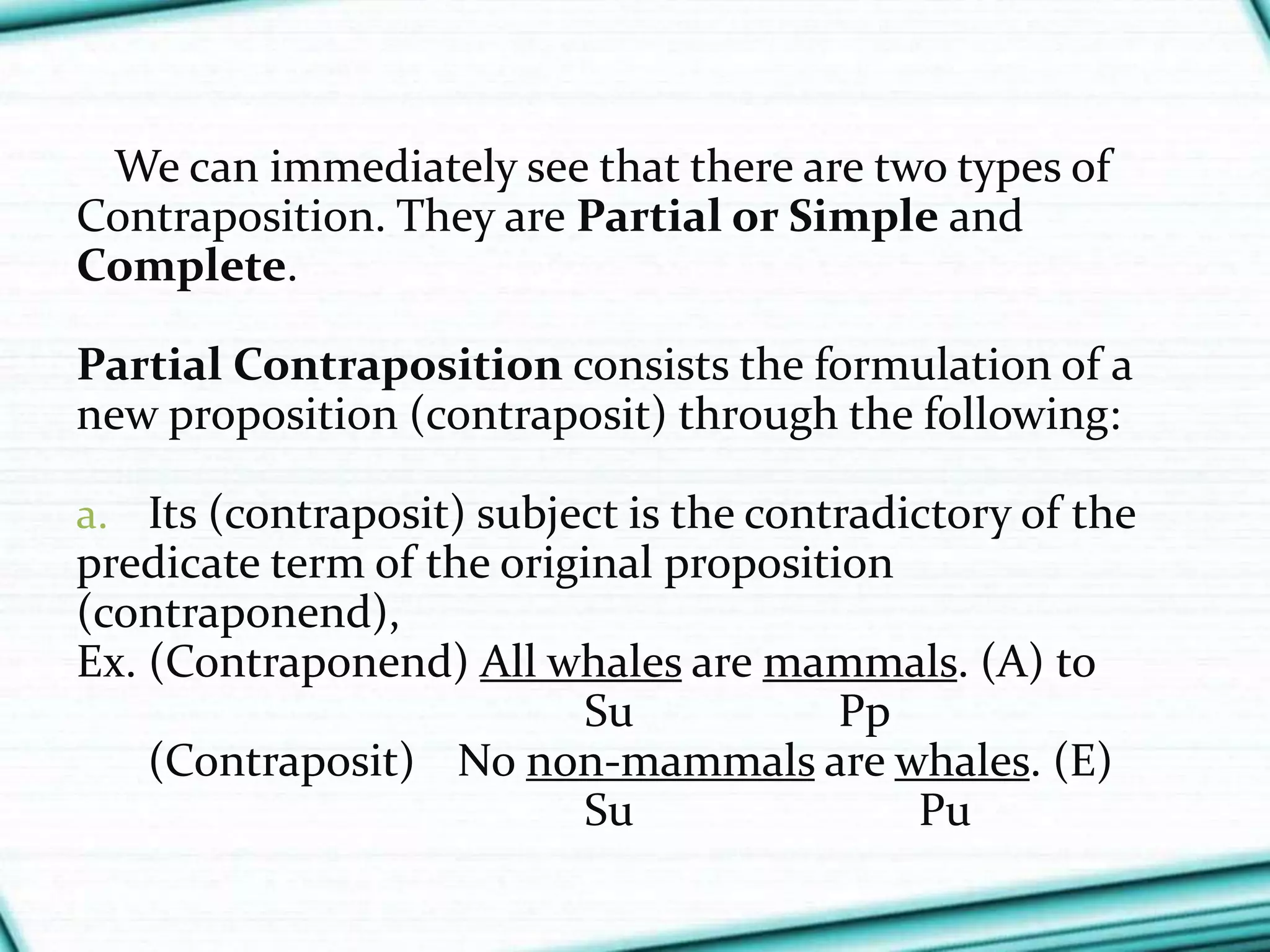 We can immediately see that there are two types of
Contraposition. They are Partial or Simple and
Complete.
Partial Contraposition consists the formulation of a
new proposition (contraposit) through the following:
a. Its (contraposit) subject is the contradictory of the
predicate term of the original proposition
(contraponend),
Ex. (Contraponend) All whales are mammals. (A) to
Su Pp
(Contraposit) No non-mammals are whales. (E)
Su Pu
 