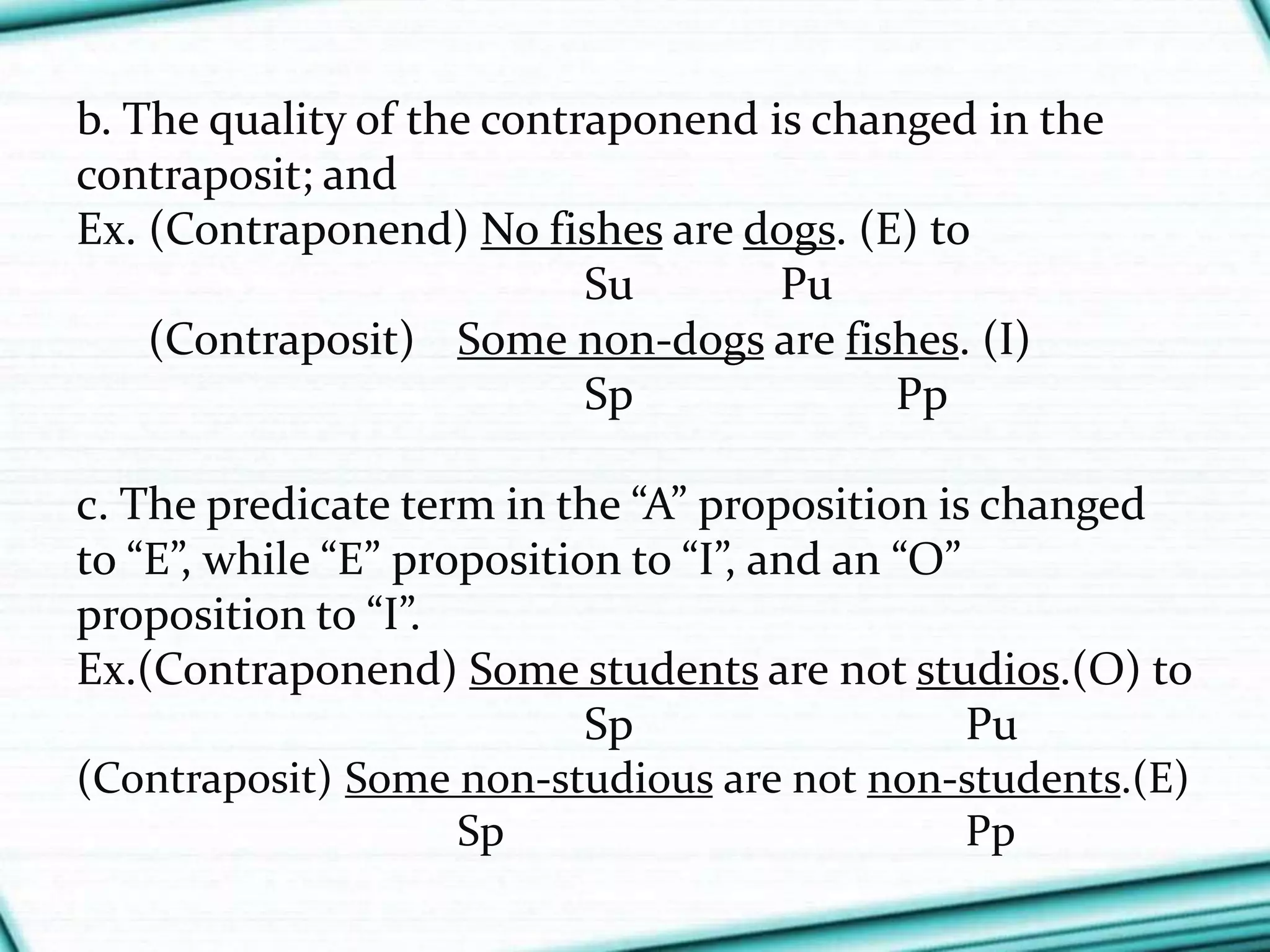 b. The quality of the contraponend is changed in the
contraposit; and
Ex. (Contraponend) No fishes are dogs. (E) to
Su Pu
(Contraposit) Some non-dogs are fishes. (I)
Sp Pp
c. The predicate term in the “A” proposition is changed
to “E”, while “E” proposition to “I”, and an “O”
proposition to “I”.
Ex.(Contraponend) Some students are not studios.(O) to
Sp Pu
(Contraposit) Some non-studious are not non-students.(E)
Sp Pp
 