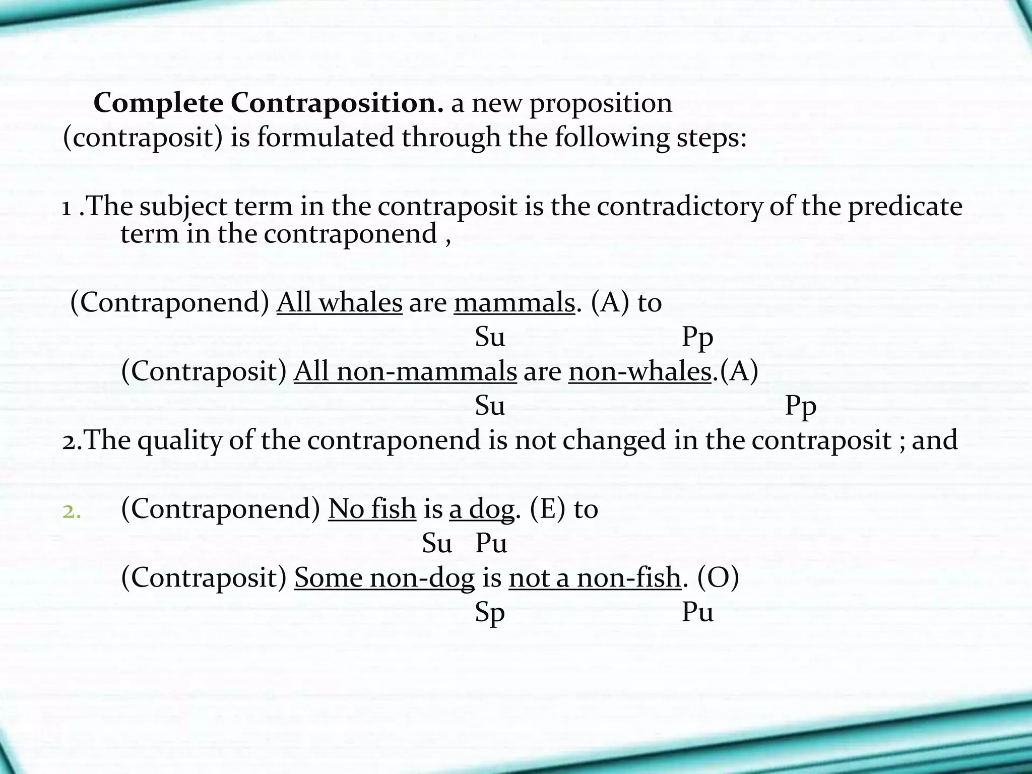 Complete Contraposition. a new proposition
(contraposit) is formulated through the following steps:
1 .The subject term in the contraposit is the contradictory of the predicate
term in the contraponend ,
(Contraponend) All whales are mammals. (A) to
Su Pp
(Contraposit) All non-mammals are non-whales.(A)
Su Pp
2.The quality of the contraponend is not changed in the contraposit ; and
2. (Contraponend) No fish is a dog. (E) to
Su Pu
(Contraposit) Some non-dog is not a non-fish. (O)
Sp Pu
 