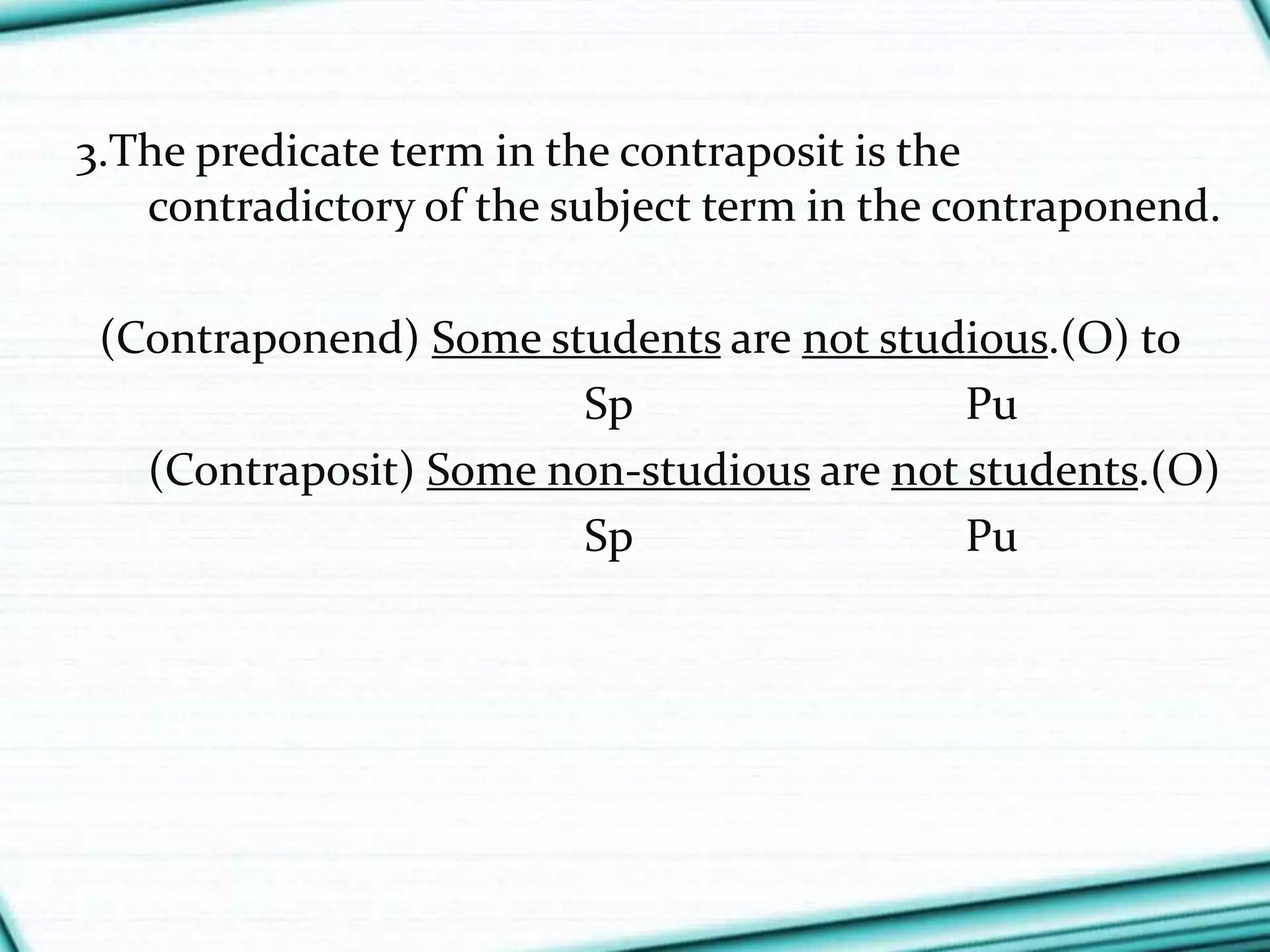 3.The predicate term in the contraposit is the
contradictory of the subject term in the contraponend.
(Contraponend) Some students are not studious.(O) to
Sp Pu
(Contraposit) Some non-studious are not students.(O)
Sp Pu
 
