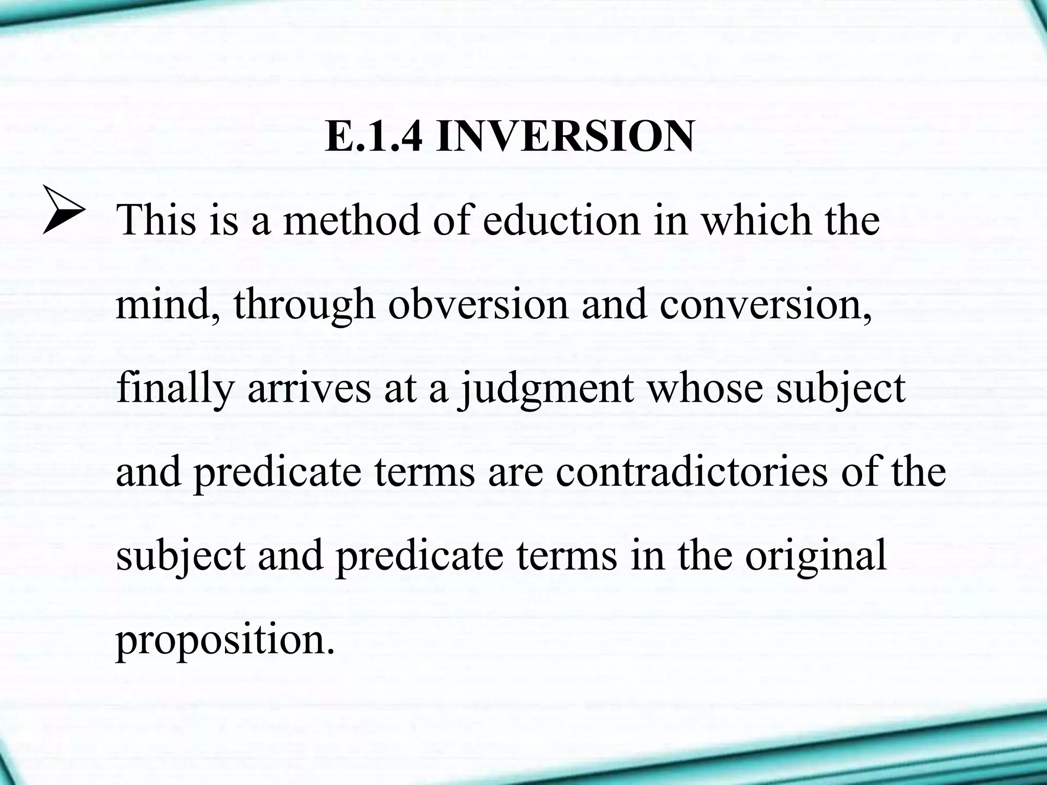 E.1.4 INVERSION
 This is a method of eduction in which the
mind, through obversion and conversion,
finally arrives at a judgment whose subject
and predicate terms are contradictories of the
subject and predicate terms in the original
proposition.
 