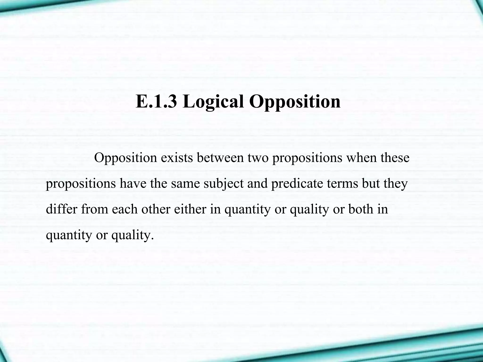 E.1.3 Logical Opposition
Opposition exists between two propositions when these
propositions have the same subject and predicate terms but they
differ from each other either in quantity or quality or both in
quantity or quality.
 