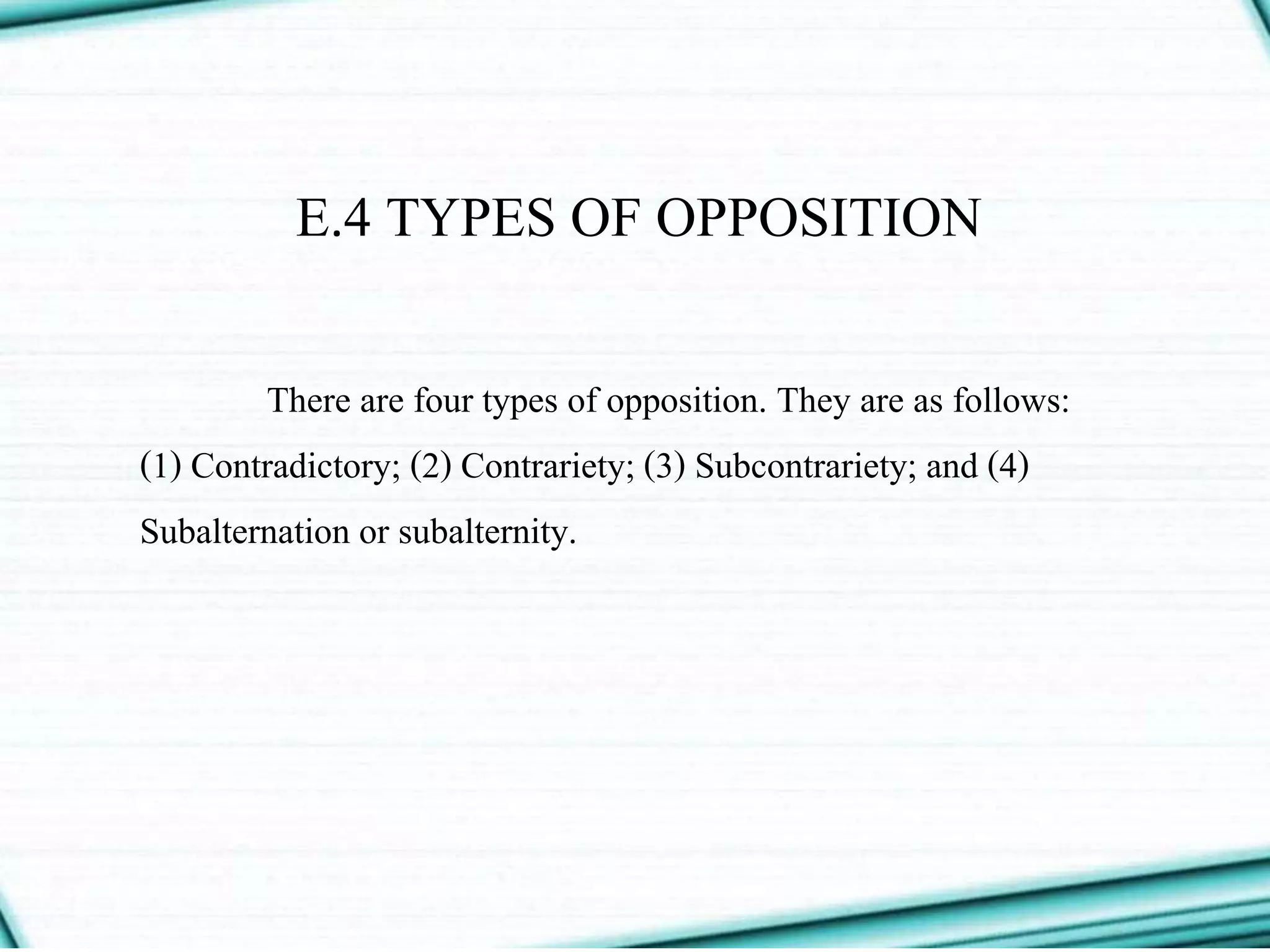 E.4 TYPES OF OPPOSITION
There are four types of opposition. They are as follows:
(1) Contradictory; (2) Contrariety; (3) Subcontrariety; and (4)
Subalternation or subalternity.
 