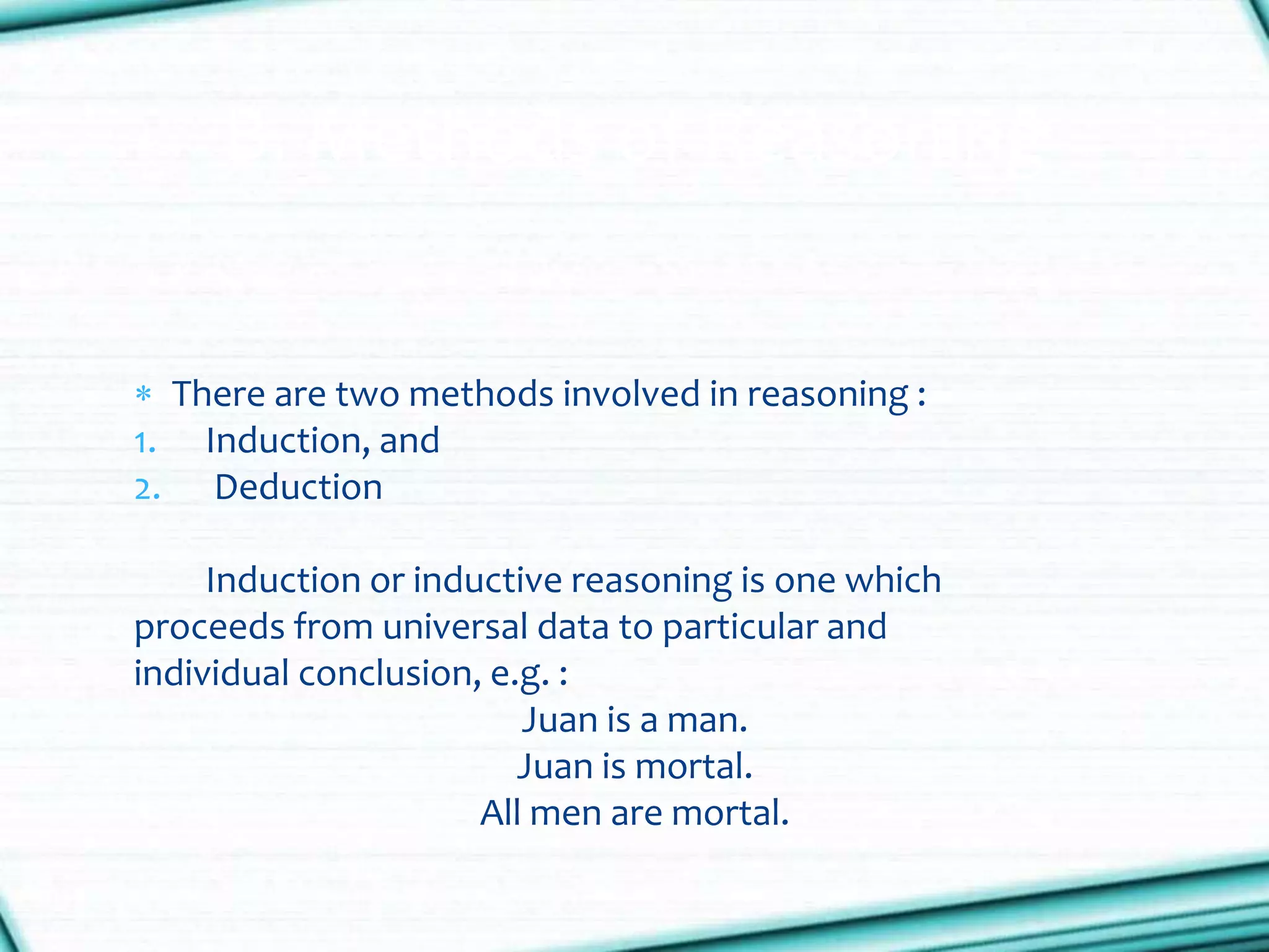  There are two methods involved in reasoning :
1. Induction, and
2. Deduction
Induction or inductive reasoning is one which
proceeds from universal data to particular and
individual conclusion, e.g. :
Juan is a man.
Juan is mortal.
All men are mortal.
B. Methods of Reasoning
 