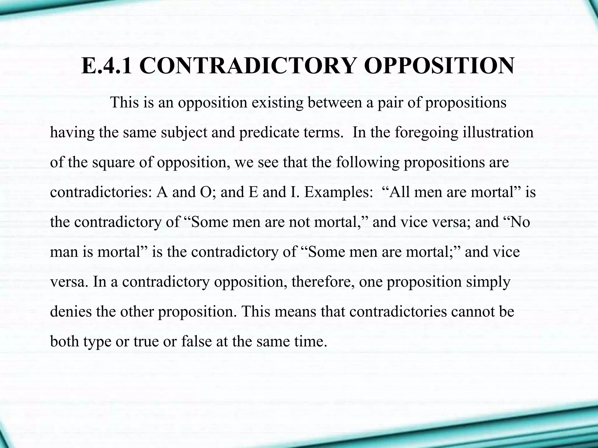 E.4.1 CONTRADICTORY OPPOSITION
This is an opposition existing between a pair of propositions
having the same subject and predicate terms. In the foregoing illustration
of the square of opposition, we see that the following propositions are
contradictories: A and O; and E and I. Examples: “All men are mortal” is
the contradictory of “Some men are not mortal,” and vice versa; and “No
man is mortal” is the contradictory of “Some men are mortal;” and vice
versa. In a contradictory opposition, therefore, one proposition simply
denies the other proposition. This means that contradictories cannot be
both type or true or false at the same time.
 