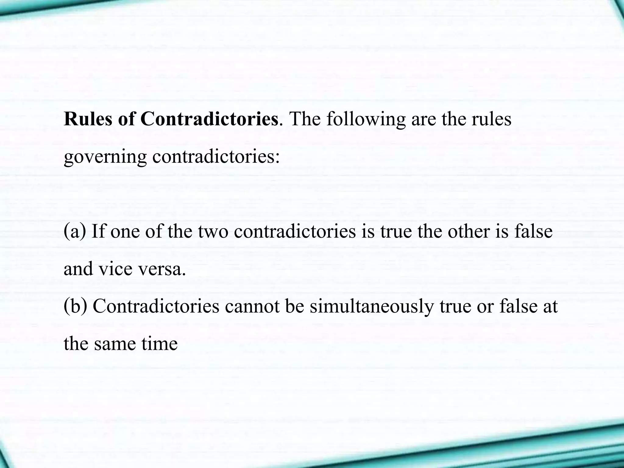 Rules of Contradictories. The following are the rules
governing contradictories:
(a) If one of the two contradictories is true the other is false
and vice versa.
(b) Contradictories cannot be simultaneously true or false at
the same time
 