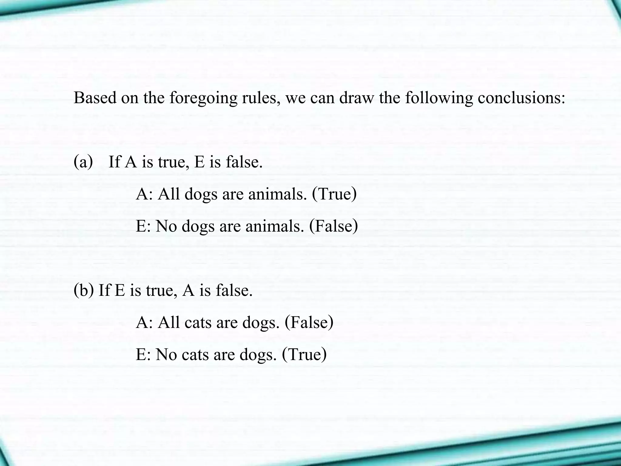 Based on the foregoing rules, we can draw the following conclusions:
(a) If A is true, E is false.
A: All dogs are animals. (True)
E: No dogs are animals. (False)
(b) If E is true, A is false.
A: All cats are dogs. (False)
E: No cats are dogs. (True)
 