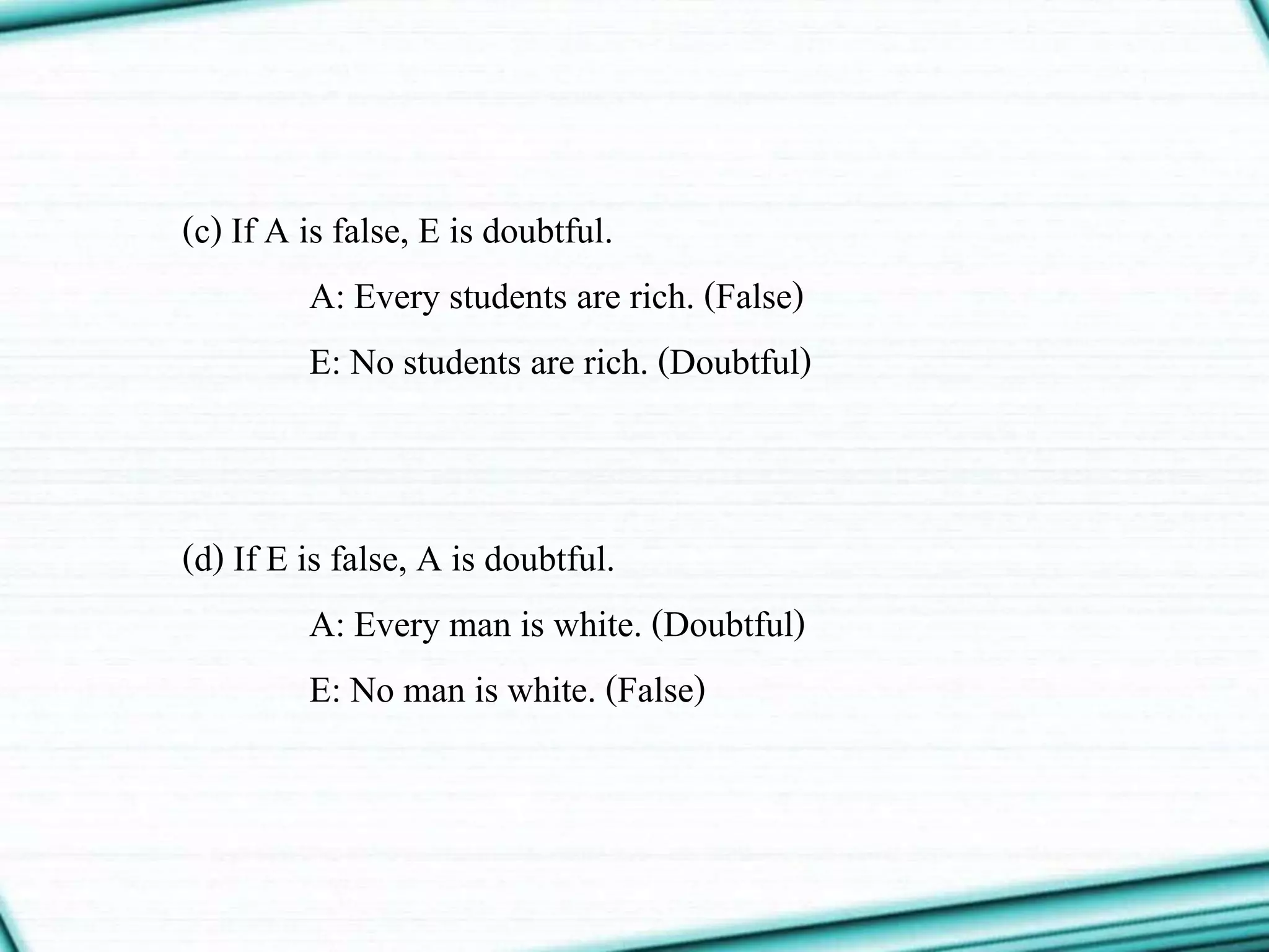 (c) If A is false, E is doubtful.
A: Every students are rich. (False)
E: No students are rich. (Doubtful)
(d) If E is false, A is doubtful.
A: Every man is white. (Doubtful)
E: No man is white. (False)
 