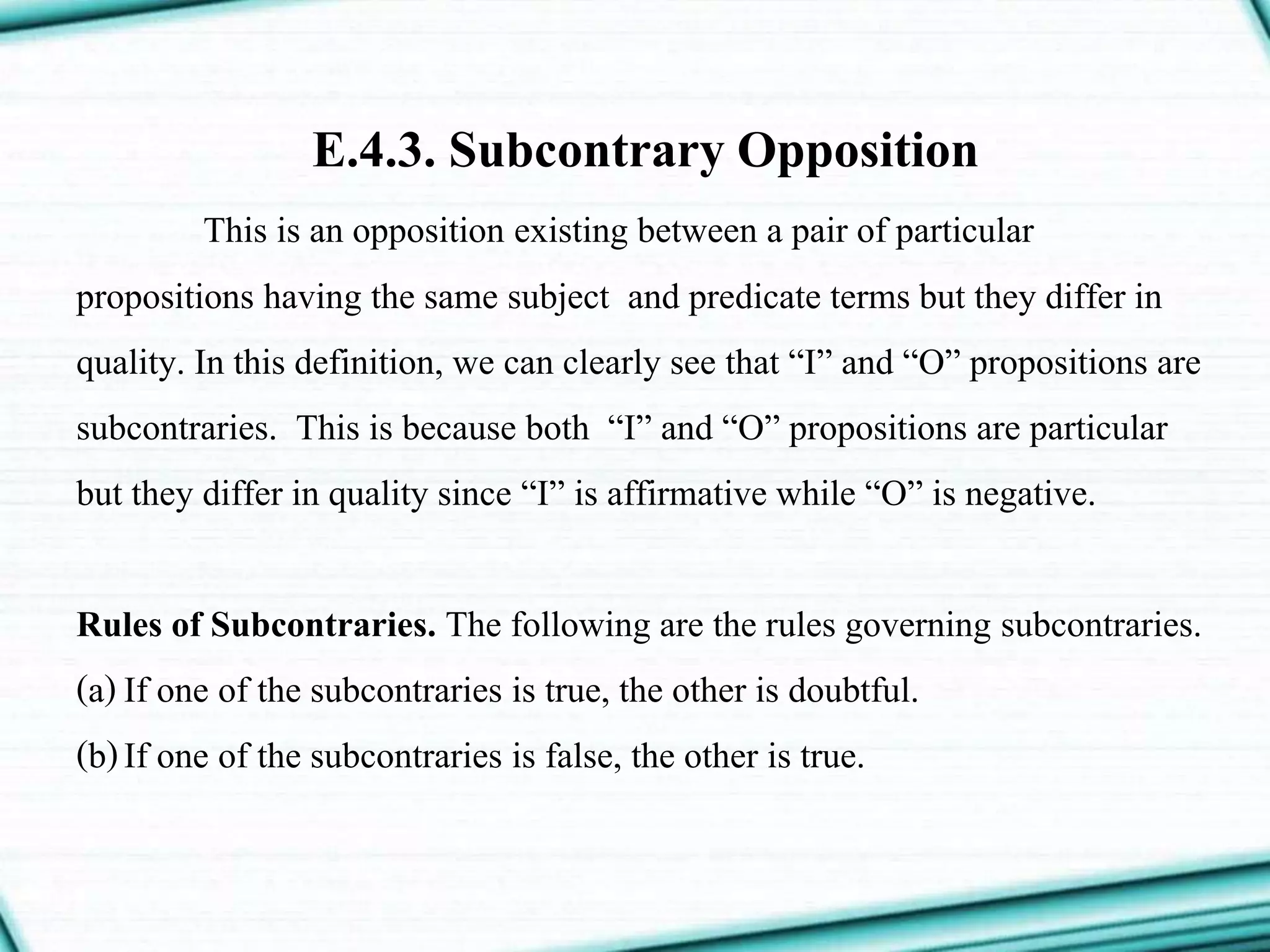 E.4.3. Subcontrary Opposition
This is an opposition existing between a pair of particular
propositions having the same subject and predicate terms but they differ in
quality. In this definition, we can clearly see that “I” and “O” propositions are
subcontraries. This is because both “I” and “O” propositions are particular
but they differ in quality since “I” is affirmative while “O” is negative.
Rules of Subcontraries. The following are the rules governing subcontraries.
(a)If one of the subcontraries is true, the other is doubtful.
(b)If one of the subcontraries is false, the other is true.
 