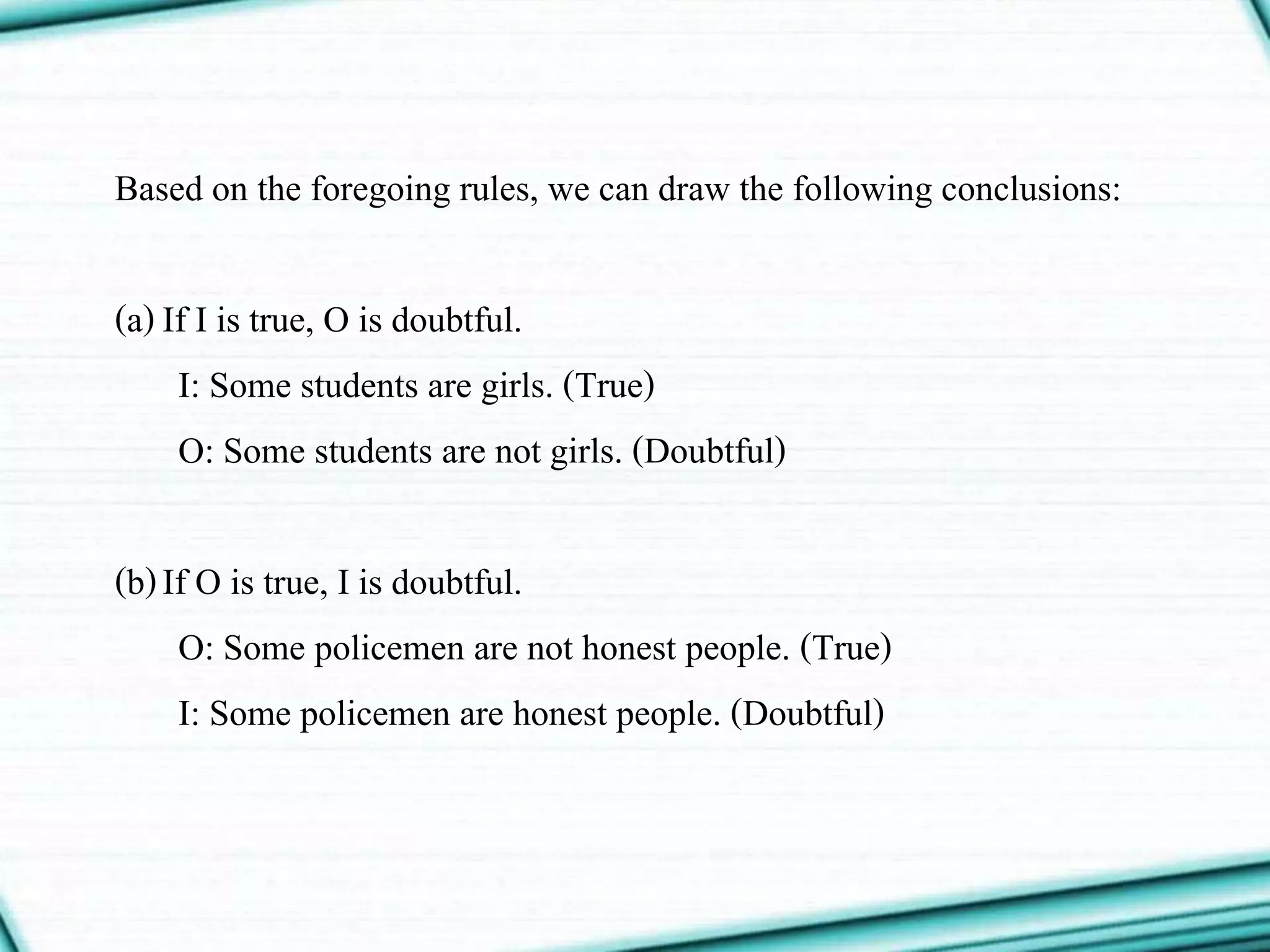 Based on the foregoing rules, we can draw the following conclusions:
(a)If I is true, O is doubtful.
I: Some students are girls. (True)
O: Some students are not girls. (Doubtful)
(b)If O is true, I is doubtful.
O: Some policemen are not honest people. (True)
I: Some policemen are honest people. (Doubtful)
 