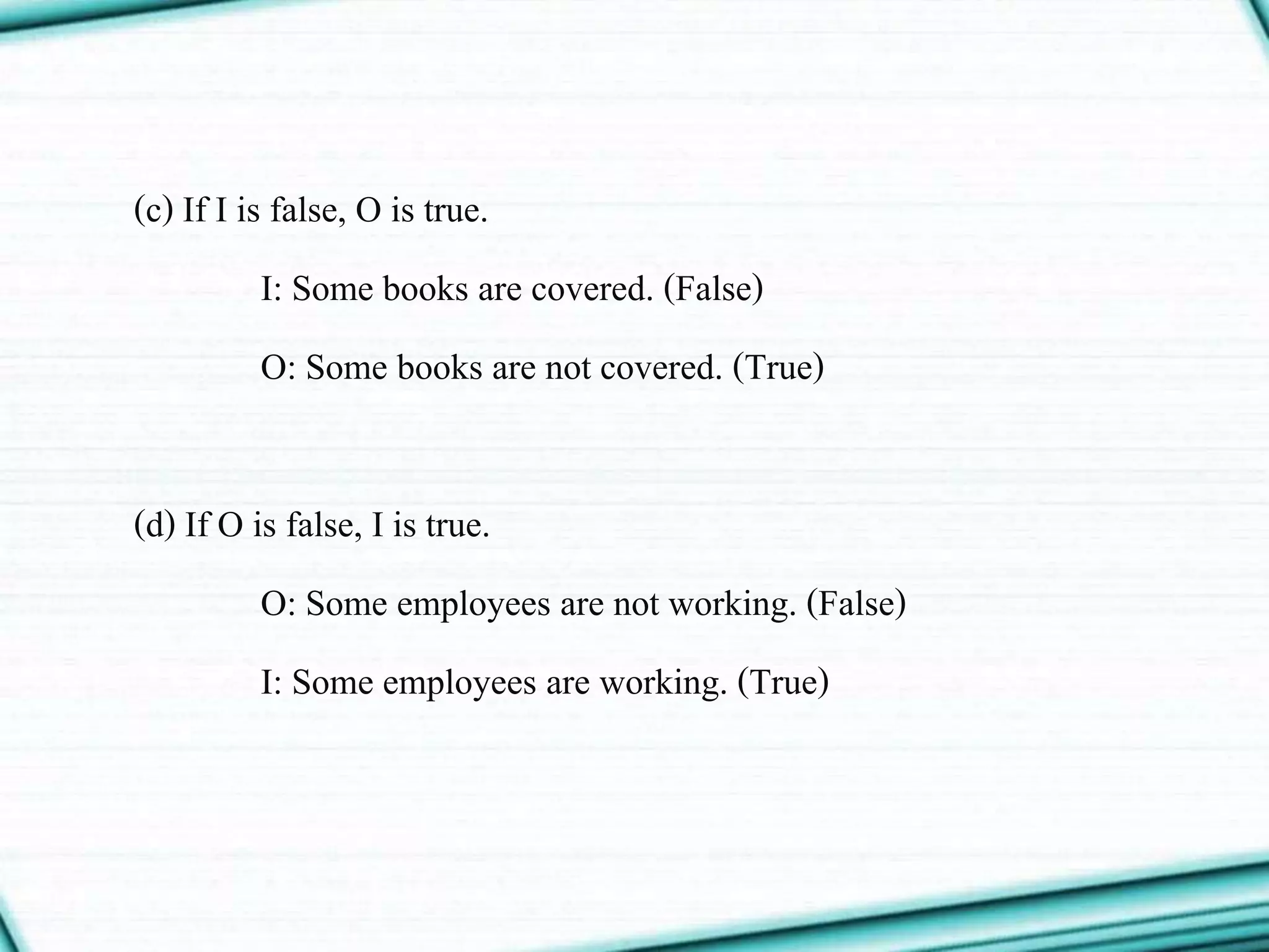 (c) If I is false, O is true.
I: Some books are covered. (False)
O: Some books are not covered. (True)
(d) If O is false, I is true.
O: Some employees are not working. (False)
I: Some employees are working. (True)
 