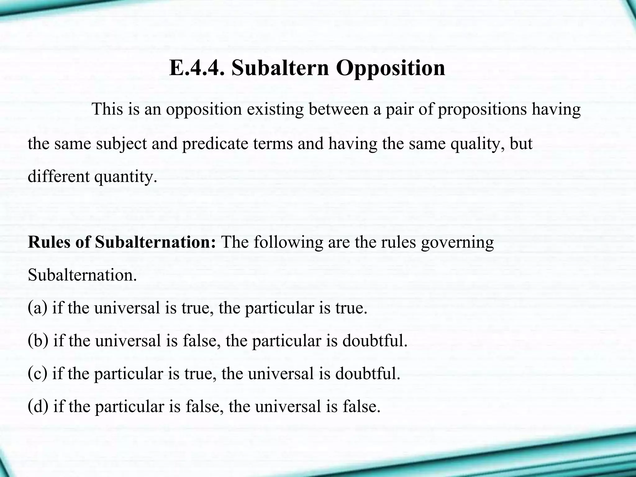 E.4.4. Subaltern Opposition
This is an opposition existing between a pair of propositions having
the same subject and predicate terms and having the same quality, but
different quantity.
Rules of Subalternation: The following are the rules governing
Subalternation.
(a) if the universal is true, the particular is true.
(b) if the universal is false, the particular is doubtful.
(c) if the particular is true, the universal is doubtful.
(d) if the particular is false, the universal is false.
 