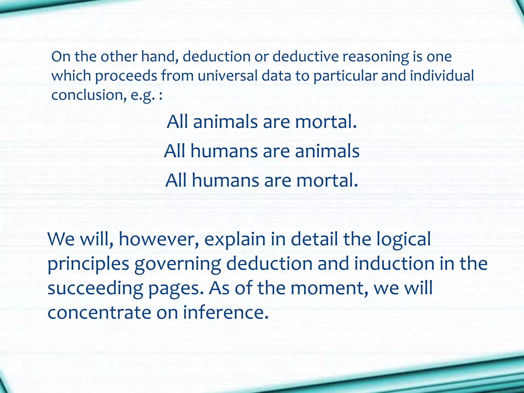 On the other hand, deduction or deductive reasoning is one
which proceeds from universal data to particular and individual
conclusion, e.g. :
All animals are mortal.
All humans are animals
All humans are mortal.
We will, however, explain in detail the logical
principles governing deduction and induction in the
succeeding pages. As of the moment, we will
concentrate on inference.
 