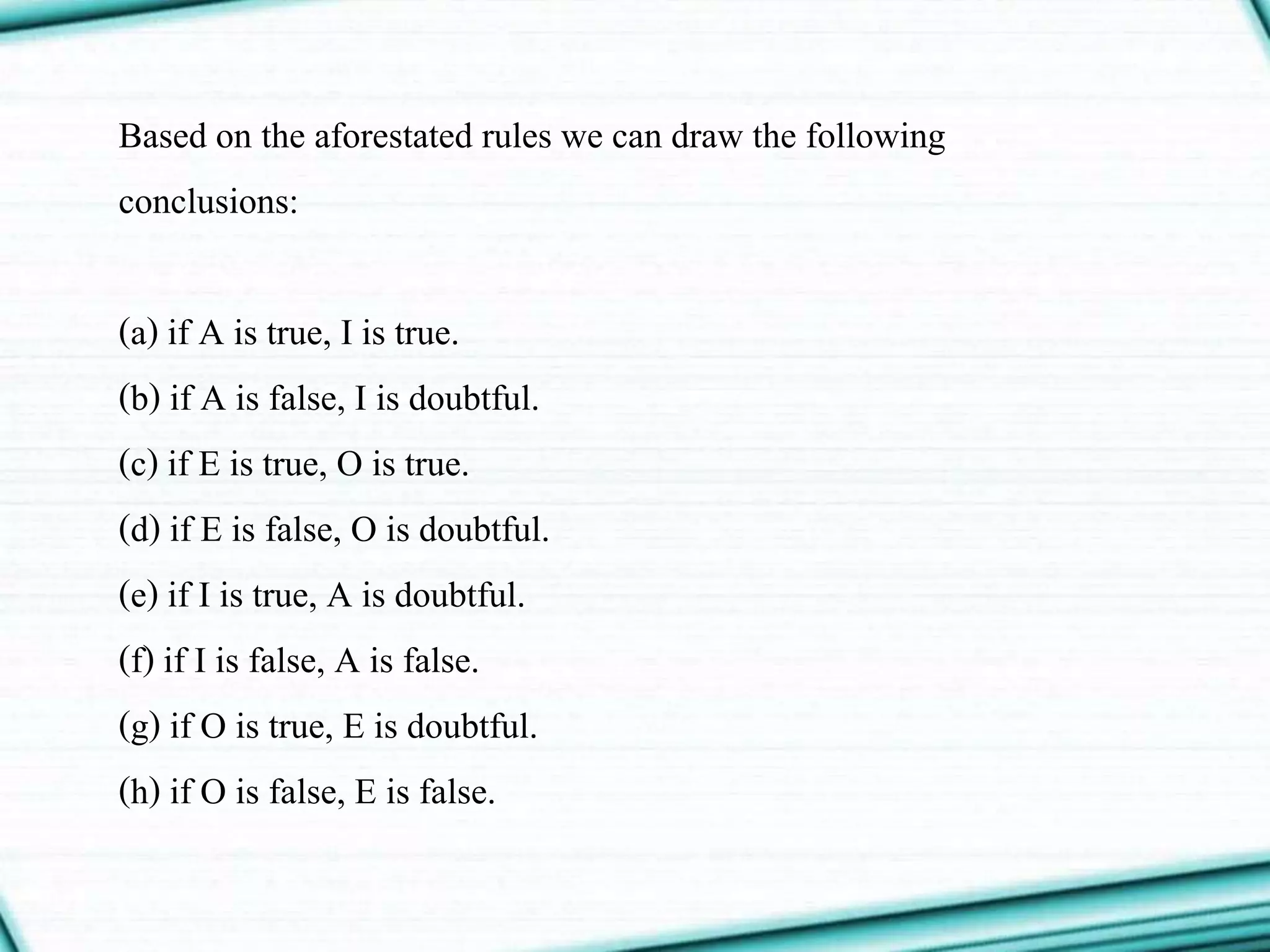Based on the aforestated rules we can draw the following
conclusions:
(a) if A is true, I is true.
(b) if A is false, I is doubtful.
(c) if E is true, O is true.
(d) if E is false, O is doubtful.
(e) if I is true, A is doubtful.
(f) if I is false, A is false.
(g) if O is true, E is doubtful.
(h) if O is false, E is false.
 