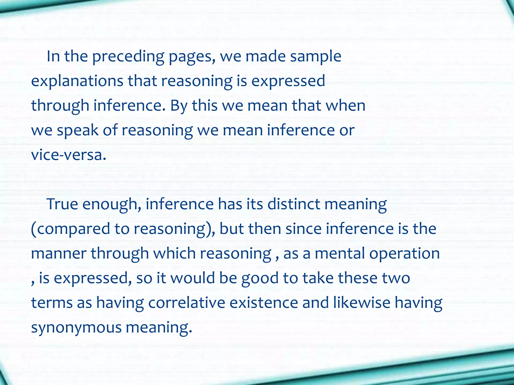 In the preceding pages, we made sample
explanations that reasoning is expressed
through inference. By this we mean that when
we speak of reasoning we mean inference or
vice-versa.
True enough, inference has its distinct meaning
(compared to reasoning), but then since inference is the
manner through which reasoning , as a mental operation
, is expressed, so it would be good to take these two
terms as having correlative existence and likewise having
synonymous meaning.
 