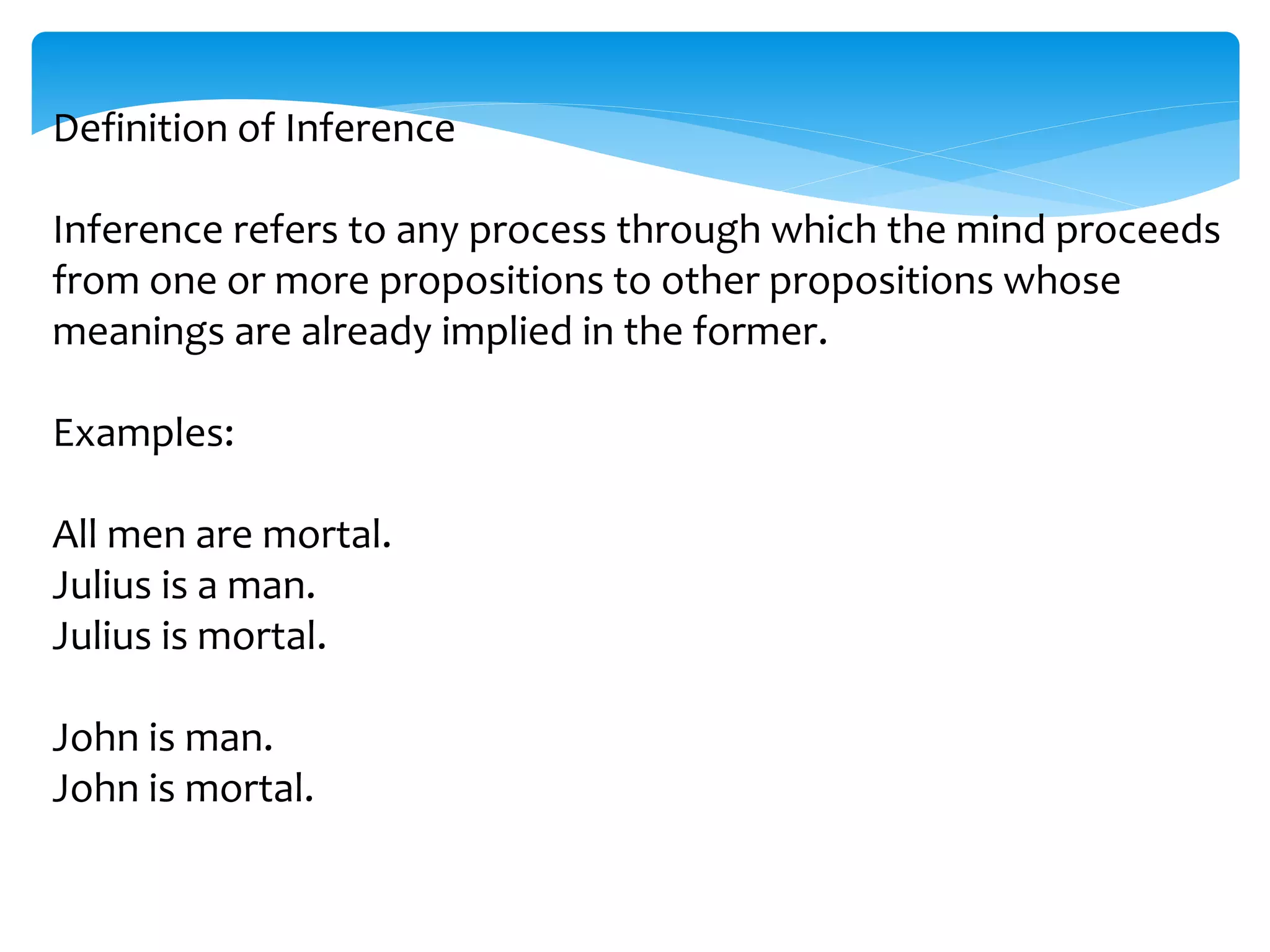 Definition of Inference
Inference refers to any process through which the mind proceeds
from one or more propositions to other propositions whose
meanings are already implied in the former.
Examples:
All men are mortal.
Julius is a man.
Julius is mortal.
John is man.
John is mortal.
 