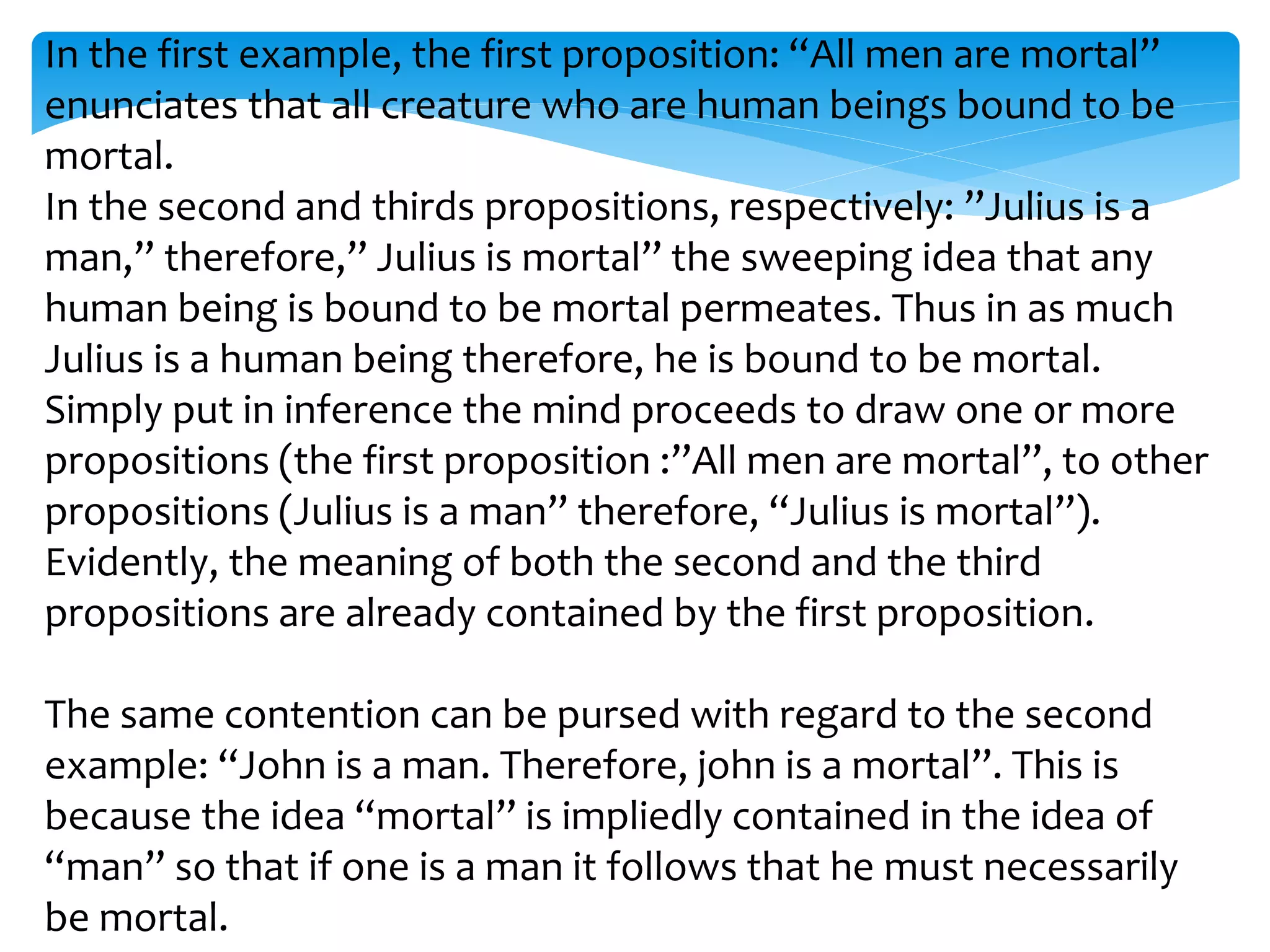 In the first example, the first proposition: “All men are mortal”
enunciates that all creature who are human beings bound to be
mortal.
In the second and thirds propositions, respectively: ”Julius is a
man,” therefore,” Julius is mortal” the sweeping idea that any
human being is bound to be mortal permeates. Thus in as much
Julius is a human being therefore, he is bound to be mortal.
Simply put in inference the mind proceeds to draw one or more
propositions (the first proposition :”All men are mortal”, to other
propositions (Julius is a man” therefore, “Julius is mortal”).
Evidently, the meaning of both the second and the third
propositions are already contained by the first proposition.
The same contention can be pursed with regard to the second
example: “John is a man. Therefore, john is a mortal”. This is
because the idea “mortal” is impliedly contained in the idea of
“man” so that if one is a man it follows that he must necessarily
be mortal.
 
