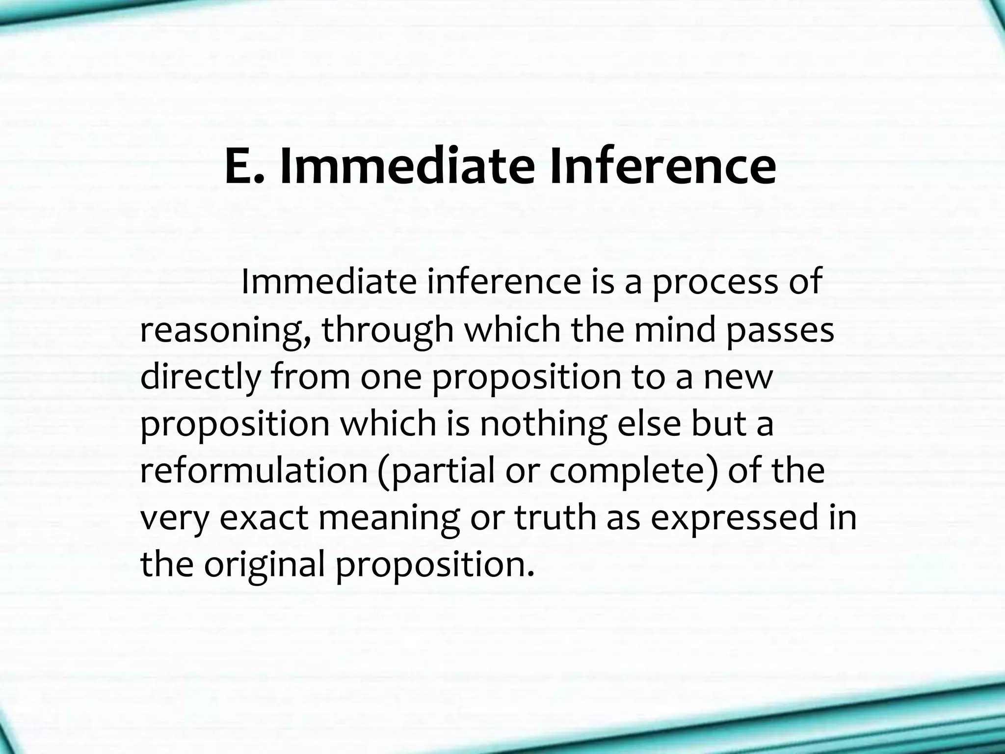 E. Immediate Inference
Immediate inference is a process of
reasoning, through which the mind passes
directly from one proposition to a new
proposition which is nothing else but a
reformulation (partial or complete) of the
very exact meaning or truth as expressed in
the original proposition.
 