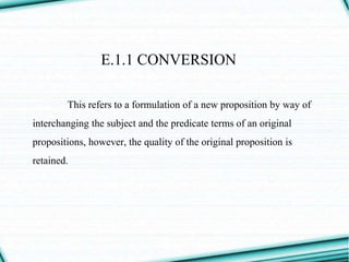 E.1.1 CONVERSION
This refers to a formulation of a new proposition by way of
interchanging the subject and the predicate terms of an original
propositions, however, the quality of the original proposition is
retained.
 