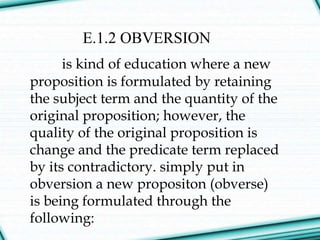 E.1.2 OBVERSION
is kind of education where a new
proposition is formulated by retaining
the subject term and the quantity of the
original proposition; however, the
quality of the original proposition is
change and the predicate term replaced
by its contradictory. simply put in
obversion a new propositon (obverse)
is being formulated through the
following:
 
