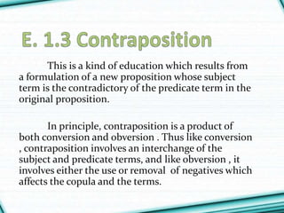 This is a kind of education which results from
a formulation of a new proposition whose subject
term is the contradictory of the predicate term in the
original proposition.
In principle, contraposition is a product of
both conversion and obversion . Thus like conversion
, contraposition involves an interchange of the
subject and predicate terms, and like obversion , it
involves either the use or removal of negatives which
affects the copula and the terms.
 