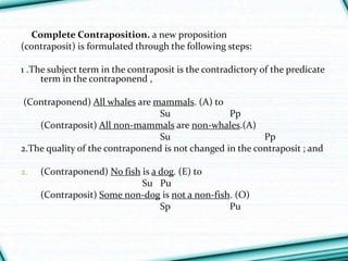 Complete Contraposition. a new proposition
(contraposit) is formulated through the following steps:
1 .The subject term in the contraposit is the contradictory of the predicate
term in the contraponend ,
(Contraponend) All whales are mammals. (A) to
Su Pp
(Contraposit) All non-mammals are non-whales.(A)
Su Pp
2.The quality of the contraponend is not changed in the contraposit ; and
2. (Contraponend) No fish is a dog. (E) to
Su Pu
(Contraposit) Some non-dog is not a non-fish. (O)
Sp Pu
 
