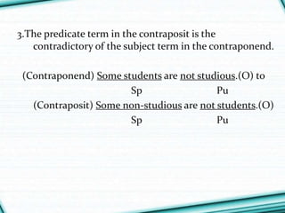 3.The predicate term in the contraposit is the
contradictory of the subject term in the contraponend.
(Contraponend) Some students are not studious.(O) to
Sp Pu
(Contraposit) Some non-studious are not students.(O)
Sp Pu
 