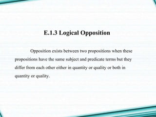 E.1.3 Logical Opposition
Opposition exists between two propositions when these
propositions have the same subject and predicate terms but they
differ from each other either in quantity or quality or both in
quantity or quality.
 