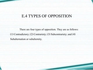 E.4 TYPES OF OPPOSITION
There are four types of opposition. They are as follows:
(1) Contradictory; (2) Contrariety; (3) Subcontrariety; and (4)
Subalternation or subalternity.
 